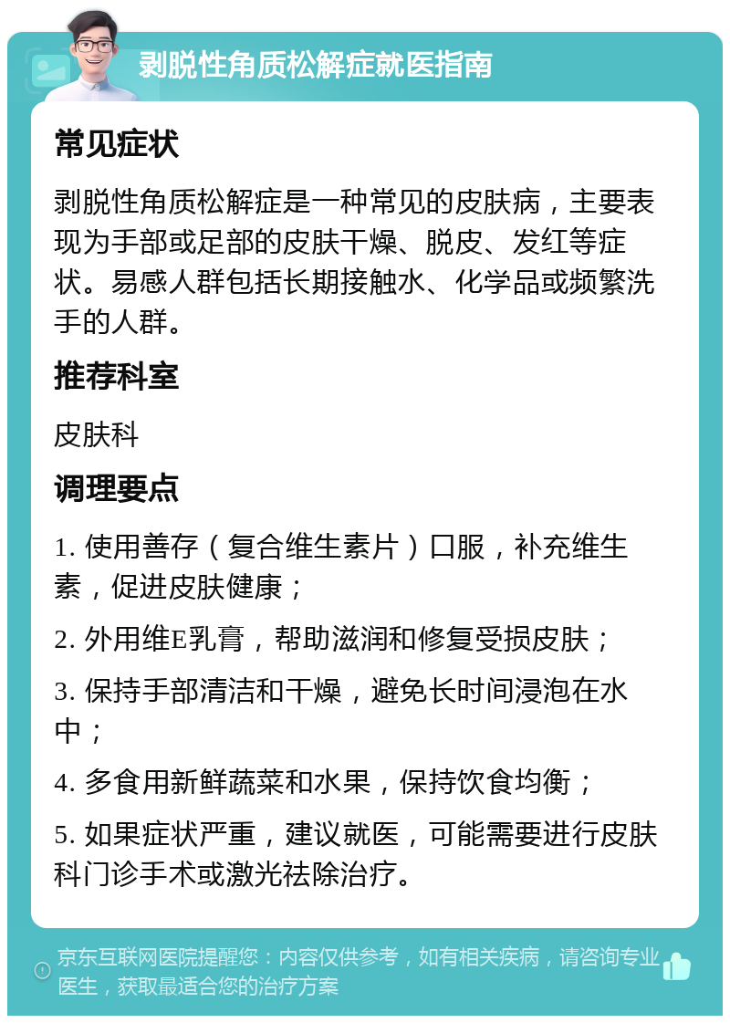 剥脱性角质松解症就医指南 常见症状 剥脱性角质松解症是一种常见的皮肤病，主要表现为手部或足部的皮肤干燥、脱皮、发红等症状。易感人群包括长期接触水、化学品或频繁洗手的人群。 推荐科室 皮肤科 调理要点 1. 使用善存（复合维生素片）口服，补充维生素，促进皮肤健康； 2. 外用维E乳膏，帮助滋润和修复受损皮肤； 3. 保持手部清洁和干燥，避免长时间浸泡在水中； 4. 多食用新鲜蔬菜和水果，保持饮食均衡； 5. 如果症状严重，建议就医，可能需要进行皮肤科门诊手术或激光祛除治疗。