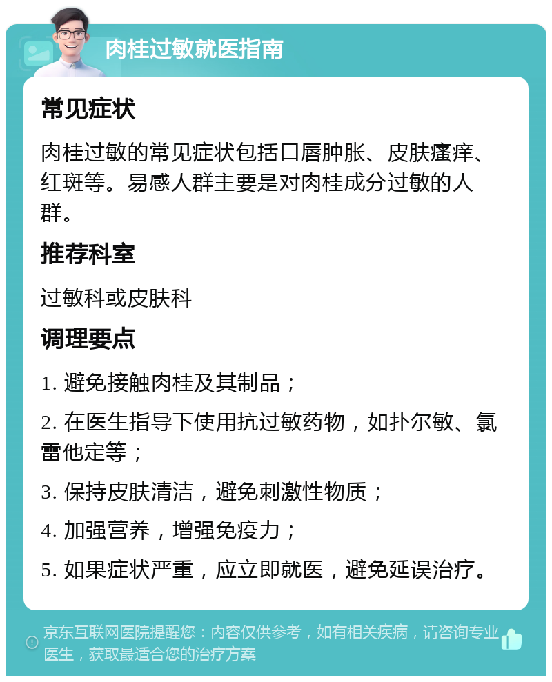 肉桂过敏就医指南 常见症状 肉桂过敏的常见症状包括口唇肿胀、皮肤瘙痒、红斑等。易感人群主要是对肉桂成分过敏的人群。 推荐科室 过敏科或皮肤科 调理要点 1. 避免接触肉桂及其制品； 2. 在医生指导下使用抗过敏药物，如扑尔敏、氯雷他定等； 3. 保持皮肤清洁，避免刺激性物质； 4. 加强营养，增强免疫力； 5. 如果症状严重，应立即就医，避免延误治疗。