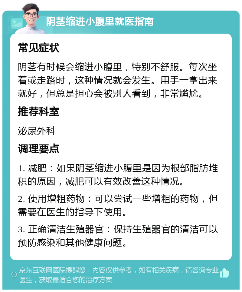 阴茎缩进小腹里就医指南 常见症状 阴茎有时候会缩进小腹里，特别不舒服。每次坐着或走路时，这种情况就会发生。用手一拿出来就好，但总是担心会被别人看到，非常尴尬。 推荐科室 泌尿外科 调理要点 1. 减肥：如果阴茎缩进小腹里是因为根部脂肪堆积的原因，减肥可以有效改善这种情况。 2. 使用增粗药物：可以尝试一些增粗的药物，但需要在医生的指导下使用。 3. 正确清洁生殖器官：保持生殖器官的清洁可以预防感染和其他健康问题。