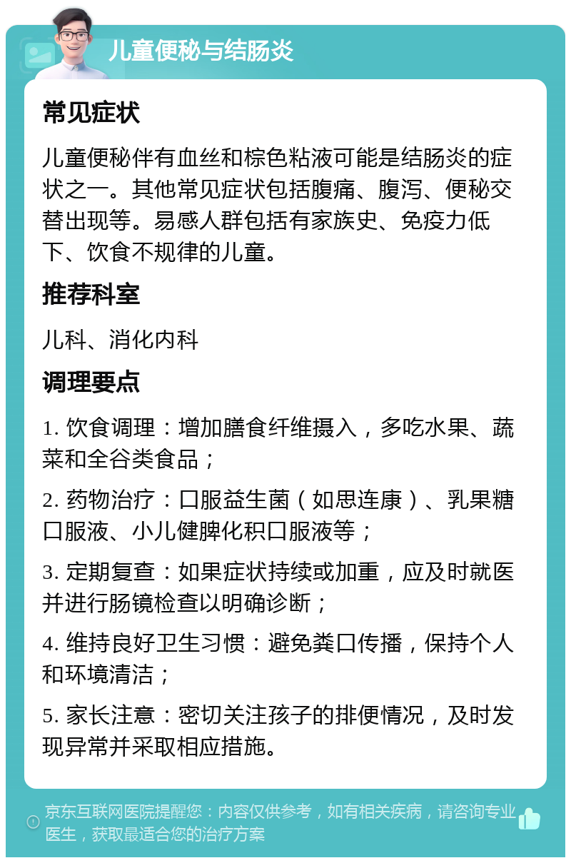 儿童便秘与结肠炎 常见症状 儿童便秘伴有血丝和棕色粘液可能是结肠炎的症状之一。其他常见症状包括腹痛、腹泻、便秘交替出现等。易感人群包括有家族史、免疫力低下、饮食不规律的儿童。 推荐科室 儿科、消化内科 调理要点 1. 饮食调理：增加膳食纤维摄入，多吃水果、蔬菜和全谷类食品； 2. 药物治疗：口服益生菌（如思连康）、乳果糖口服液、小儿健脾化积口服液等； 3. 定期复查：如果症状持续或加重，应及时就医并进行肠镜检查以明确诊断； 4. 维持良好卫生习惯：避免粪口传播，保持个人和环境清洁； 5. 家长注意：密切关注孩子的排便情况，及时发现异常并采取相应措施。