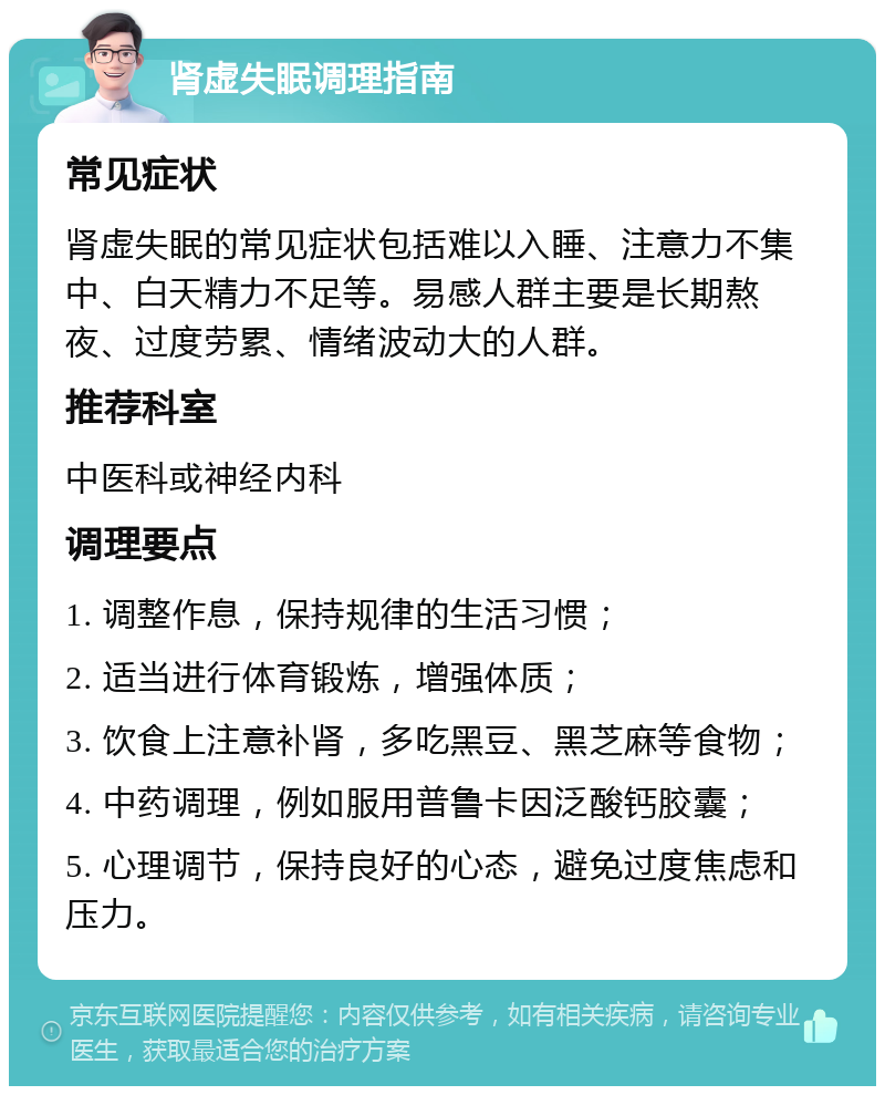 肾虚失眠调理指南 常见症状 肾虚失眠的常见症状包括难以入睡、注意力不集中、白天精力不足等。易感人群主要是长期熬夜、过度劳累、情绪波动大的人群。 推荐科室 中医科或神经内科 调理要点 1. 调整作息，保持规律的生活习惯； 2. 适当进行体育锻炼，增强体质； 3. 饮食上注意补肾，多吃黑豆、黑芝麻等食物； 4. 中药调理，例如服用普鲁卡因泛酸钙胶囊； 5. 心理调节，保持良好的心态，避免过度焦虑和压力。