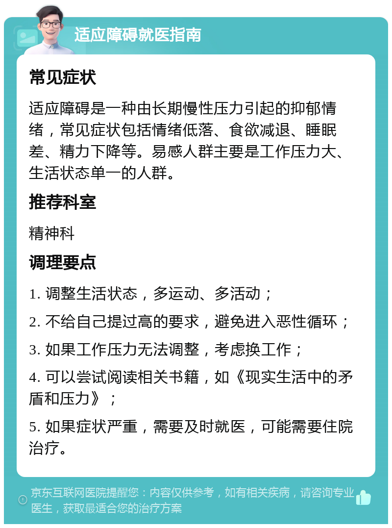 适应障碍就医指南 常见症状 适应障碍是一种由长期慢性压力引起的抑郁情绪，常见症状包括情绪低落、食欲减退、睡眠差、精力下降等。易感人群主要是工作压力大、生活状态单一的人群。 推荐科室 精神科 调理要点 1. 调整生活状态，多运动、多活动； 2. 不给自己提过高的要求，避免进入恶性循环； 3. 如果工作压力无法调整，考虑换工作； 4. 可以尝试阅读相关书籍，如《现实生活中的矛盾和压力》； 5. 如果症状严重，需要及时就医，可能需要住院治疗。