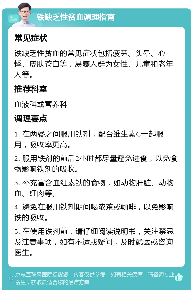 铁缺乏性贫血调理指南 常见症状 铁缺乏性贫血的常见症状包括疲劳、头晕、心悸、皮肤苍白等，易感人群为女性、儿童和老年人等。 推荐科室 血液科或营养科 调理要点 1. 在两餐之间服用铁剂，配合维生素C一起服用，吸收率更高。 2. 服用铁剂的前后2小时都尽量避免进食，以免食物影响铁剂的吸收。 3. 补充富含血红素铁的食物，如动物肝脏、动物血、红肉等。 4. 避免在服用铁剂期间喝浓茶或咖啡，以免影响铁的吸收。 5. 在使用铁剂前，请仔细阅读说明书，关注禁忌及注意事项，如有不适或疑问，及时就医或咨询医生。