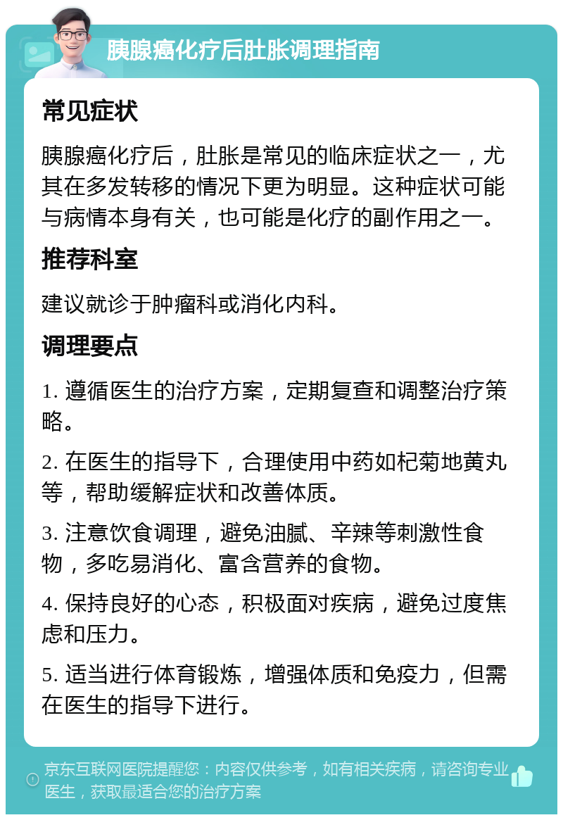 胰腺癌化疗后肚胀调理指南 常见症状 胰腺癌化疗后，肚胀是常见的临床症状之一，尤其在多发转移的情况下更为明显。这种症状可能与病情本身有关，也可能是化疗的副作用之一。 推荐科室 建议就诊于肿瘤科或消化内科。 调理要点 1. 遵循医生的治疗方案，定期复查和调整治疗策略。 2. 在医生的指导下，合理使用中药如杞菊地黄丸等，帮助缓解症状和改善体质。 3. 注意饮食调理，避免油腻、辛辣等刺激性食物，多吃易消化、富含营养的食物。 4. 保持良好的心态，积极面对疾病，避免过度焦虑和压力。 5. 适当进行体育锻炼，增强体质和免疫力，但需在医生的指导下进行。