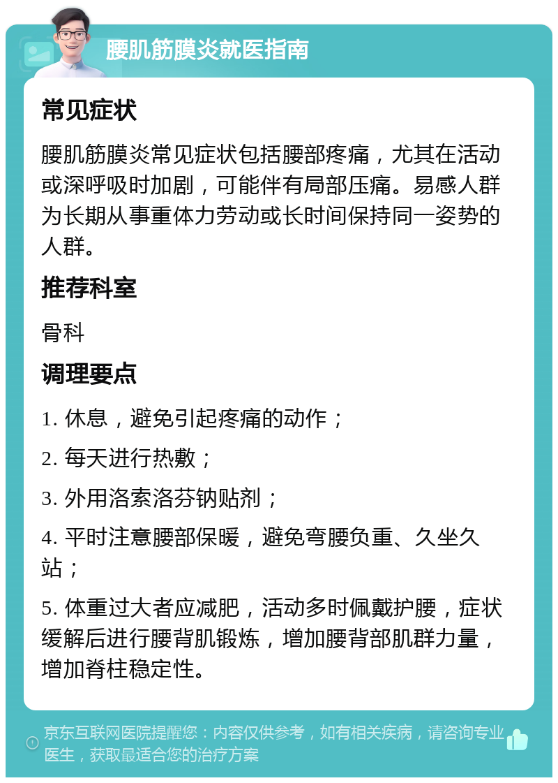 腰肌筋膜炎就医指南 常见症状 腰肌筋膜炎常见症状包括腰部疼痛，尤其在活动或深呼吸时加剧，可能伴有局部压痛。易感人群为长期从事重体力劳动或长时间保持同一姿势的人群。 推荐科室 骨科 调理要点 1. 休息，避免引起疼痛的动作； 2. 每天进行热敷； 3. 外用洛索洛芬钠贴剂； 4. 平时注意腰部保暖，避免弯腰负重、久坐久站； 5. 体重过大者应减肥，活动多时佩戴护腰，症状缓解后进行腰背肌锻炼，增加腰背部肌群力量，增加脊柱稳定性。