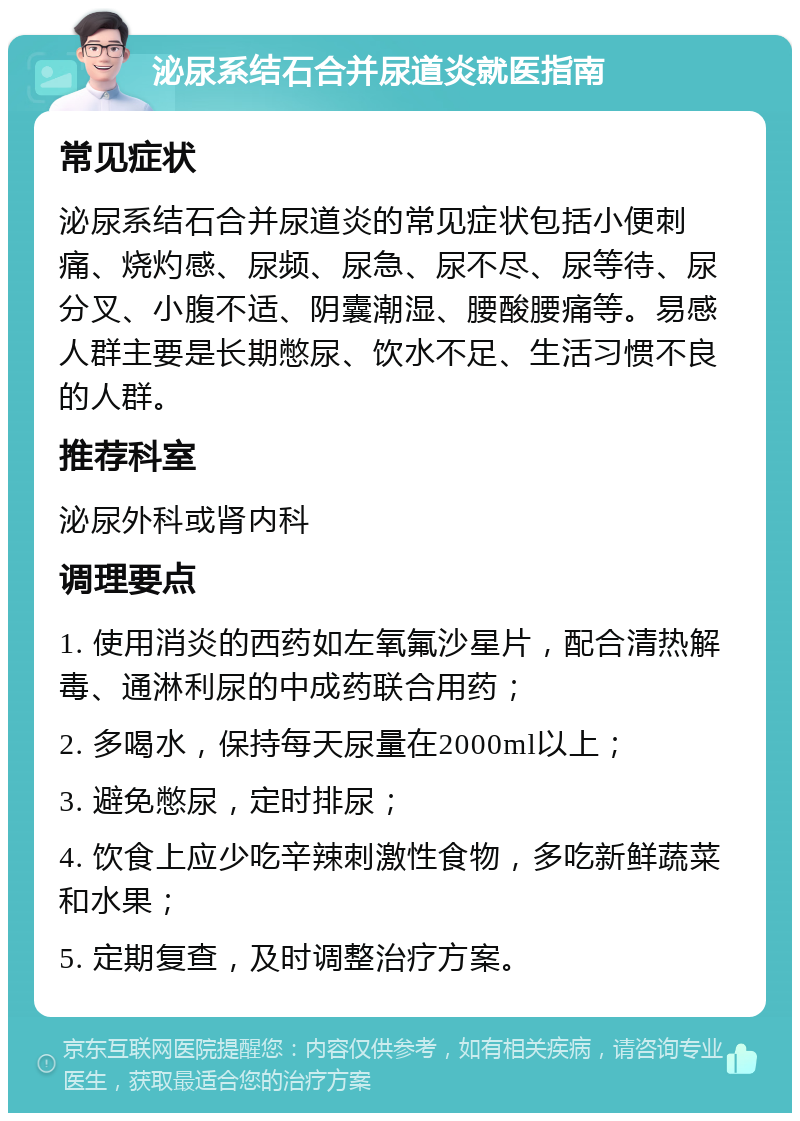 泌尿系结石合并尿道炎就医指南 常见症状 泌尿系结石合并尿道炎的常见症状包括小便刺痛、烧灼感、尿频、尿急、尿不尽、尿等待、尿分叉、小腹不适、阴囊潮湿、腰酸腰痛等。易感人群主要是长期憋尿、饮水不足、生活习惯不良的人群。 推荐科室 泌尿外科或肾内科 调理要点 1. 使用消炎的西药如左氧氟沙星片，配合清热解毒、通淋利尿的中成药联合用药； 2. 多喝水，保持每天尿量在2000ml以上； 3. 避免憋尿，定时排尿； 4. 饮食上应少吃辛辣刺激性食物，多吃新鲜蔬菜和水果； 5. 定期复查，及时调整治疗方案。