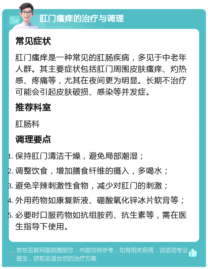 肛门瘙痒的治疗与调理 常见症状 肛门瘙痒是一种常见的肛肠疾病，多见于中老年人群。其主要症状包括肛门周围皮肤瘙痒、灼热感、疼痛等，尤其在夜间更为明显。长期不治疗可能会引起皮肤破损、感染等并发症。 推荐科室 肛肠科 调理要点 保持肛门清洁干燥，避免局部潮湿； 调整饮食，增加膳食纤维的摄入，多喝水； 避免辛辣刺激性食物，减少对肛门的刺激； 外用药物如康复新液、硼酸氧化锌冰片软膏等； 必要时口服药物如抗组胺药、抗生素等，需在医生指导下使用。