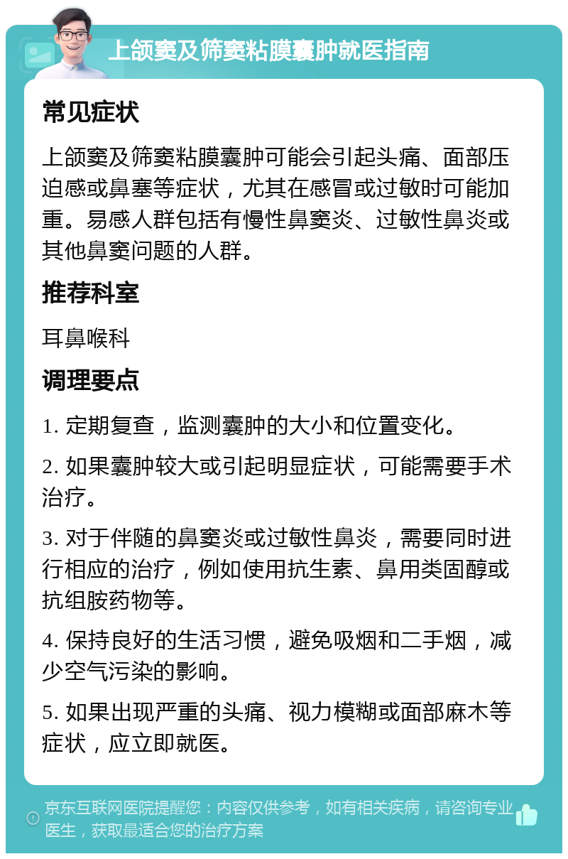 上颌窦及筛窦粘膜囊肿就医指南 常见症状 上颌窦及筛窦粘膜囊肿可能会引起头痛、面部压迫感或鼻塞等症状，尤其在感冒或过敏时可能加重。易感人群包括有慢性鼻窦炎、过敏性鼻炎或其他鼻窦问题的人群。 推荐科室 耳鼻喉科 调理要点 1. 定期复查，监测囊肿的大小和位置变化。 2. 如果囊肿较大或引起明显症状，可能需要手术治疗。 3. 对于伴随的鼻窦炎或过敏性鼻炎，需要同时进行相应的治疗，例如使用抗生素、鼻用类固醇或抗组胺药物等。 4. 保持良好的生活习惯，避免吸烟和二手烟，减少空气污染的影响。 5. 如果出现严重的头痛、视力模糊或面部麻木等症状，应立即就医。