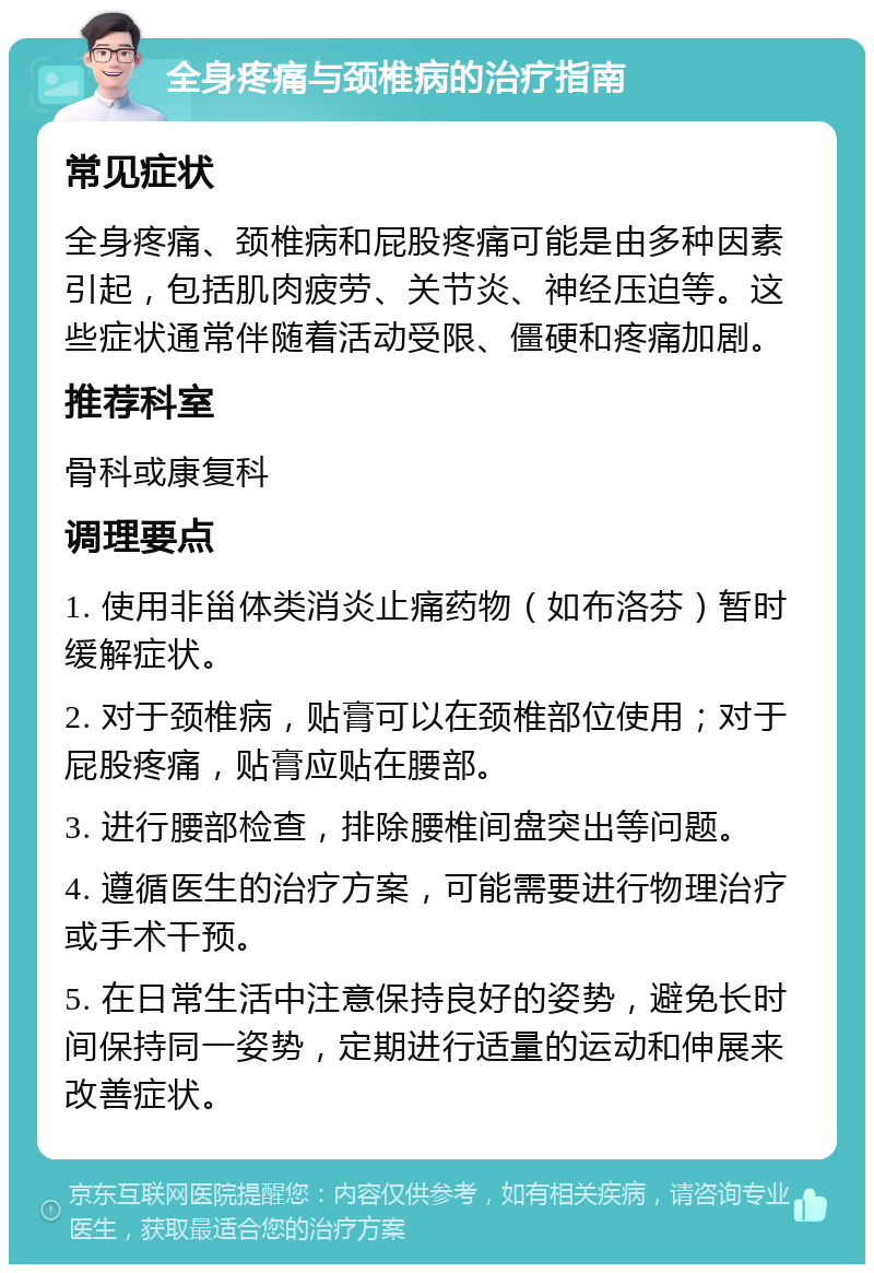 全身疼痛与颈椎病的治疗指南 常见症状 全身疼痛、颈椎病和屁股疼痛可能是由多种因素引起，包括肌肉疲劳、关节炎、神经压迫等。这些症状通常伴随着活动受限、僵硬和疼痛加剧。 推荐科室 骨科或康复科 调理要点 1. 使用非甾体类消炎止痛药物（如布洛芬）暂时缓解症状。 2. 对于颈椎病，贴膏可以在颈椎部位使用；对于屁股疼痛，贴膏应贴在腰部。 3. 进行腰部检查，排除腰椎间盘突出等问题。 4. 遵循医生的治疗方案，可能需要进行物理治疗或手术干预。 5. 在日常生活中注意保持良好的姿势，避免长时间保持同一姿势，定期进行适量的运动和伸展来改善症状。