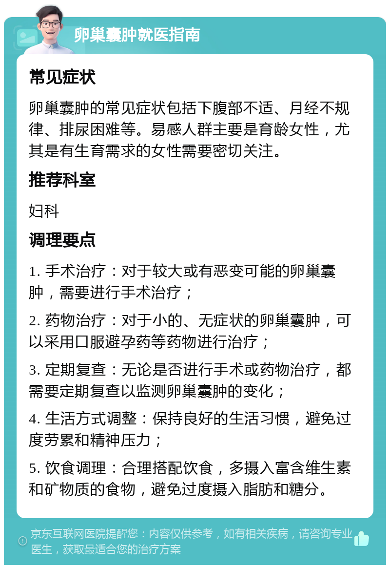 卵巢囊肿就医指南 常见症状 卵巢囊肿的常见症状包括下腹部不适、月经不规律、排尿困难等。易感人群主要是育龄女性，尤其是有生育需求的女性需要密切关注。 推荐科室 妇科 调理要点 1. 手术治疗：对于较大或有恶变可能的卵巢囊肿，需要进行手术治疗； 2. 药物治疗：对于小的、无症状的卵巢囊肿，可以采用口服避孕药等药物进行治疗； 3. 定期复查：无论是否进行手术或药物治疗，都需要定期复查以监测卵巢囊肿的变化； 4. 生活方式调整：保持良好的生活习惯，避免过度劳累和精神压力； 5. 饮食调理：合理搭配饮食，多摄入富含维生素和矿物质的食物，避免过度摄入脂肪和糖分。