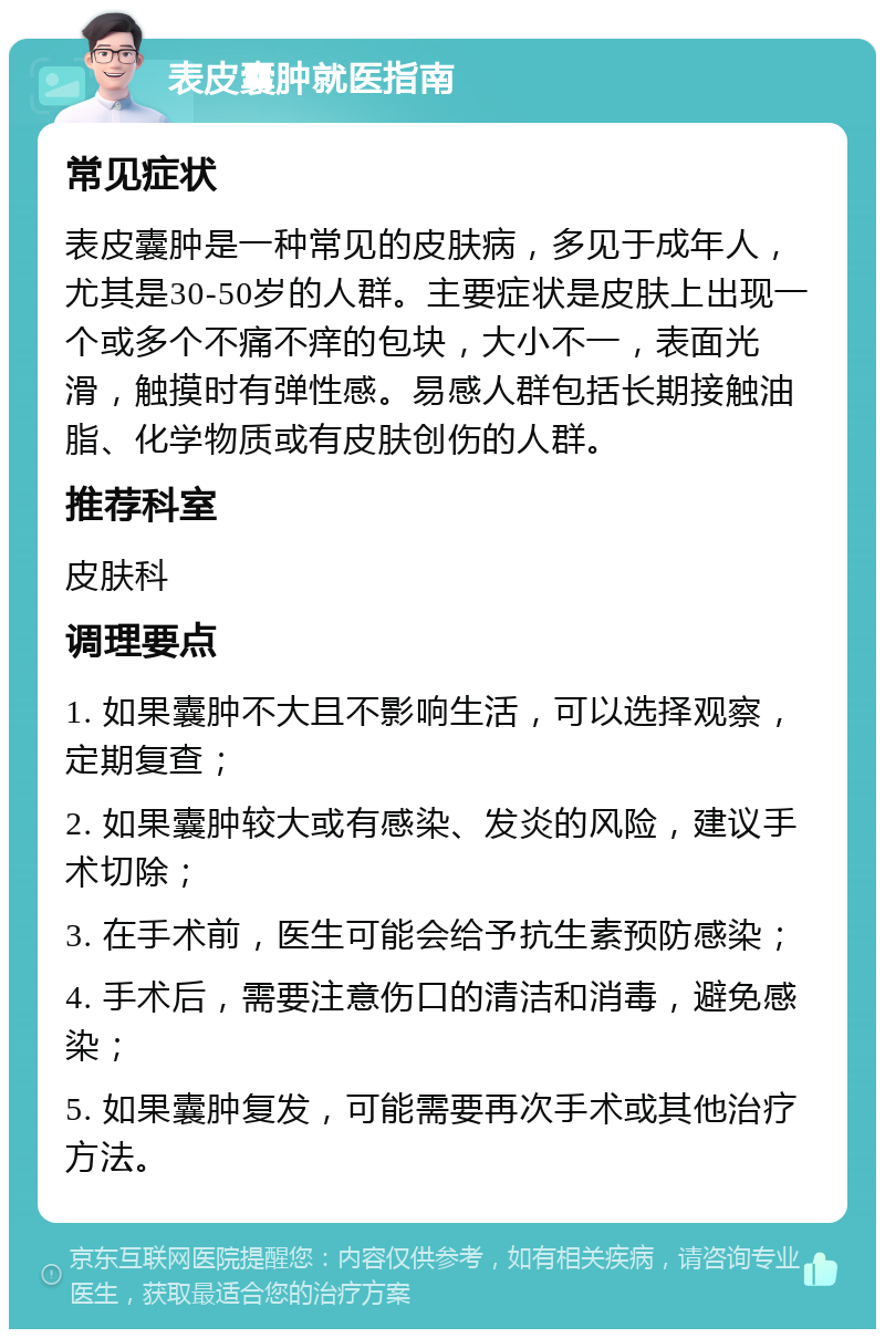 表皮囊肿就医指南 常见症状 表皮囊肿是一种常见的皮肤病，多见于成年人，尤其是30-50岁的人群。主要症状是皮肤上出现一个或多个不痛不痒的包块，大小不一，表面光滑，触摸时有弹性感。易感人群包括长期接触油脂、化学物质或有皮肤创伤的人群。 推荐科室 皮肤科 调理要点 1. 如果囊肿不大且不影响生活，可以选择观察，定期复查； 2. 如果囊肿较大或有感染、发炎的风险，建议手术切除； 3. 在手术前，医生可能会给予抗生素预防感染； 4. 手术后，需要注意伤口的清洁和消毒，避免感染； 5. 如果囊肿复发，可能需要再次手术或其他治疗方法。