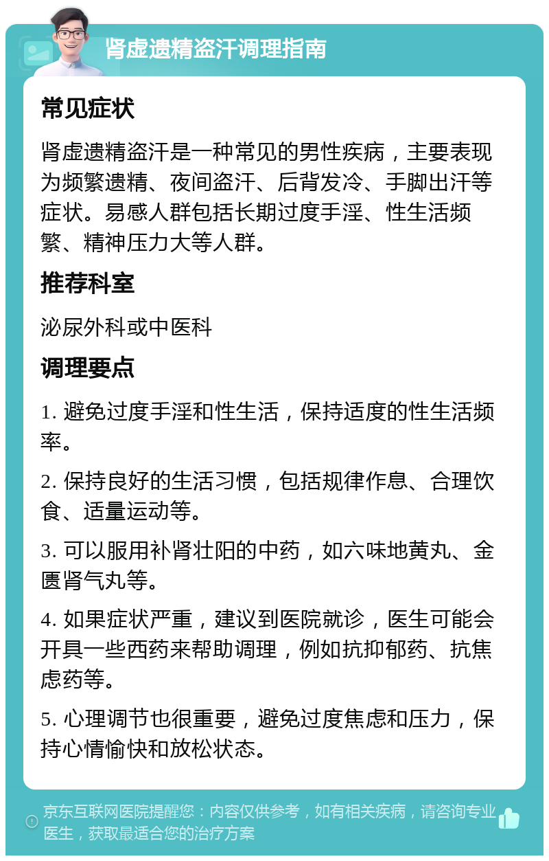 肾虚遗精盗汗调理指南 常见症状 肾虚遗精盗汗是一种常见的男性疾病，主要表现为频繁遗精、夜间盗汗、后背发冷、手脚出汗等症状。易感人群包括长期过度手淫、性生活频繁、精神压力大等人群。 推荐科室 泌尿外科或中医科 调理要点 1. 避免过度手淫和性生活，保持适度的性生活频率。 2. 保持良好的生活习惯，包括规律作息、合理饮食、适量运动等。 3. 可以服用补肾壮阳的中药，如六味地黄丸、金匮肾气丸等。 4. 如果症状严重，建议到医院就诊，医生可能会开具一些西药来帮助调理，例如抗抑郁药、抗焦虑药等。 5. 心理调节也很重要，避免过度焦虑和压力，保持心情愉快和放松状态。