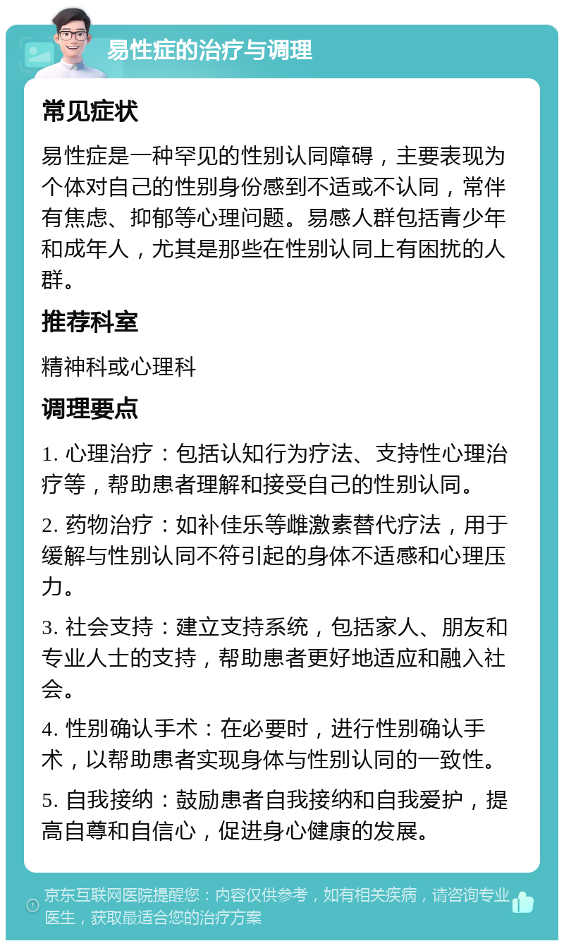 易性症的治疗与调理 常见症状 易性症是一种罕见的性别认同障碍，主要表现为个体对自己的性别身份感到不适或不认同，常伴有焦虑、抑郁等心理问题。易感人群包括青少年和成年人，尤其是那些在性别认同上有困扰的人群。 推荐科室 精神科或心理科 调理要点 1. 心理治疗：包括认知行为疗法、支持性心理治疗等，帮助患者理解和接受自己的性别认同。 2. 药物治疗：如补佳乐等雌激素替代疗法，用于缓解与性别认同不符引起的身体不适感和心理压力。 3. 社会支持：建立支持系统，包括家人、朋友和专业人士的支持，帮助患者更好地适应和融入社会。 4. 性别确认手术：在必要时，进行性别确认手术，以帮助患者实现身体与性别认同的一致性。 5. 自我接纳：鼓励患者自我接纳和自我爱护，提高自尊和自信心，促进身心健康的发展。