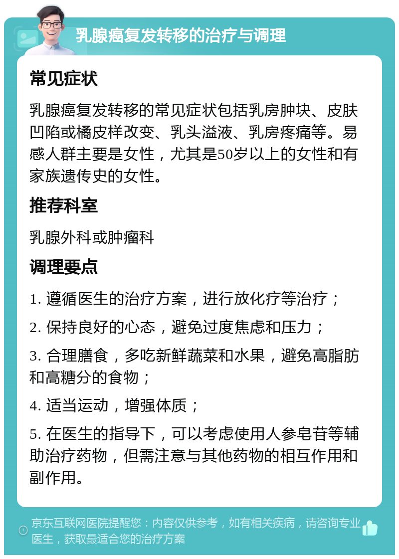 乳腺癌复发转移的治疗与调理 常见症状 乳腺癌复发转移的常见症状包括乳房肿块、皮肤凹陷或橘皮样改变、乳头溢液、乳房疼痛等。易感人群主要是女性，尤其是50岁以上的女性和有家族遗传史的女性。 推荐科室 乳腺外科或肿瘤科 调理要点 1. 遵循医生的治疗方案，进行放化疗等治疗； 2. 保持良好的心态，避免过度焦虑和压力； 3. 合理膳食，多吃新鲜蔬菜和水果，避免高脂肪和高糖分的食物； 4. 适当运动，增强体质； 5. 在医生的指导下，可以考虑使用人参皂苷等辅助治疗药物，但需注意与其他药物的相互作用和副作用。