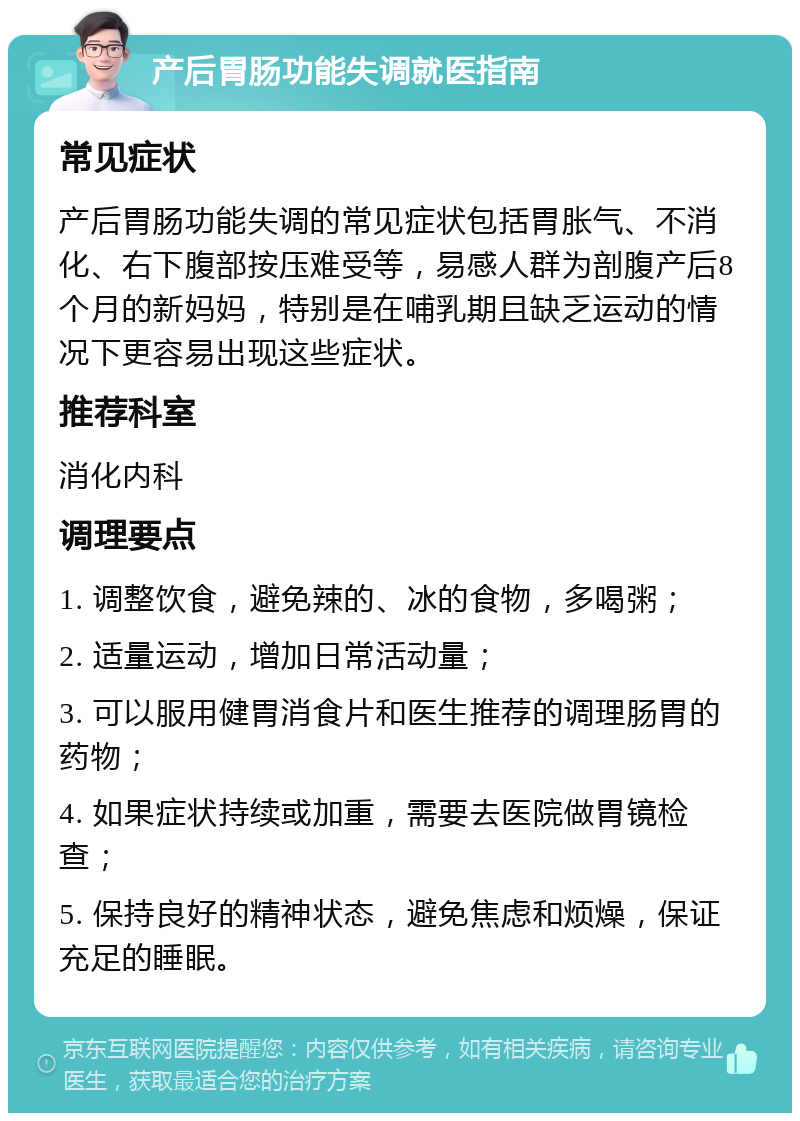 产后胃肠功能失调就医指南 常见症状 产后胃肠功能失调的常见症状包括胃胀气、不消化、右下腹部按压难受等，易感人群为剖腹产后8个月的新妈妈，特别是在哺乳期且缺乏运动的情况下更容易出现这些症状。 推荐科室 消化内科 调理要点 1. 调整饮食，避免辣的、冰的食物，多喝粥； 2. 适量运动，增加日常活动量； 3. 可以服用健胃消食片和医生推荐的调理肠胃的药物； 4. 如果症状持续或加重，需要去医院做胃镜检查； 5. 保持良好的精神状态，避免焦虑和烦燥，保证充足的睡眠。