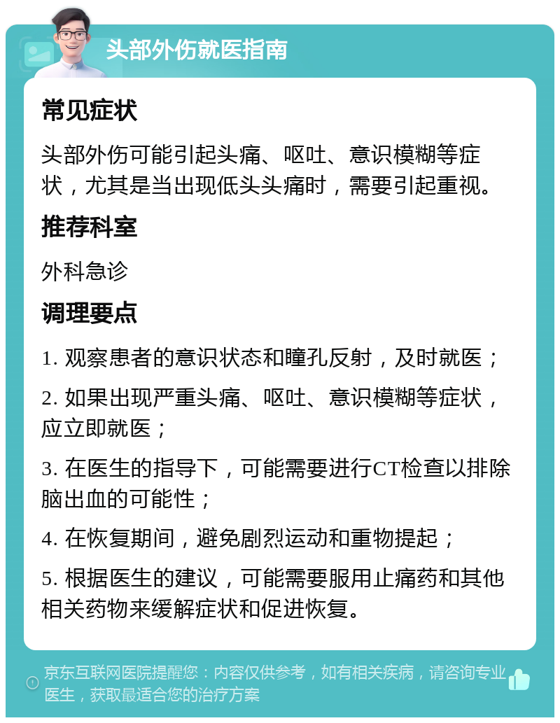 头部外伤就医指南 常见症状 头部外伤可能引起头痛、呕吐、意识模糊等症状，尤其是当出现低头头痛时，需要引起重视。 推荐科室 外科急诊 调理要点 1. 观察患者的意识状态和瞳孔反射，及时就医； 2. 如果出现严重头痛、呕吐、意识模糊等症状，应立即就医； 3. 在医生的指导下，可能需要进行CT检查以排除脑出血的可能性； 4. 在恢复期间，避免剧烈运动和重物提起； 5. 根据医生的建议，可能需要服用止痛药和其他相关药物来缓解症状和促进恢复。