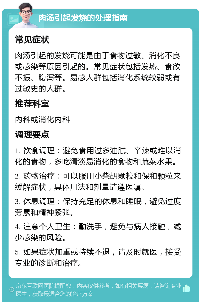 肉汤引起发烧的处理指南 常见症状 肉汤引起的发烧可能是由于食物过敏、消化不良或感染等原因引起的。常见症状包括发热、食欲不振、腹泻等。易感人群包括消化系统较弱或有过敏史的人群。 推荐科室 内科或消化内科 调理要点 1. 饮食调理：避免食用过多油腻、辛辣或难以消化的食物，多吃清淡易消化的食物和蔬菜水果。 2. 药物治疗：可以服用小柴胡颗粒和保和颗粒来缓解症状，具体用法和剂量请遵医嘱。 3. 休息调理：保持充足的休息和睡眠，避免过度劳累和精神紧张。 4. 注意个人卫生：勤洗手，避免与病人接触，减少感染的风险。 5. 如果症状加重或持续不退，请及时就医，接受专业的诊断和治疗。