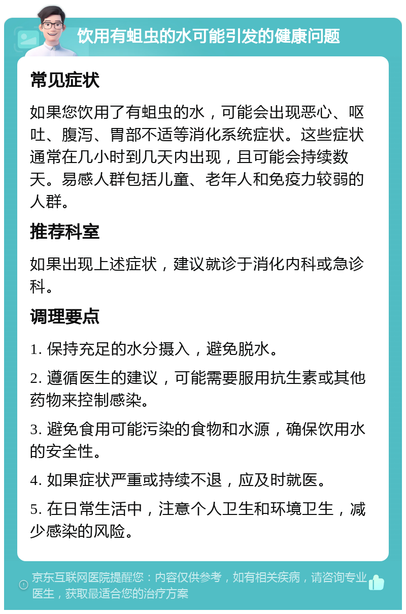 饮用有蛆虫的水可能引发的健康问题 常见症状 如果您饮用了有蛆虫的水，可能会出现恶心、呕吐、腹泻、胃部不适等消化系统症状。这些症状通常在几小时到几天内出现，且可能会持续数天。易感人群包括儿童、老年人和免疫力较弱的人群。 推荐科室 如果出现上述症状，建议就诊于消化内科或急诊科。 调理要点 1. 保持充足的水分摄入，避免脱水。 2. 遵循医生的建议，可能需要服用抗生素或其他药物来控制感染。 3. 避免食用可能污染的食物和水源，确保饮用水的安全性。 4. 如果症状严重或持续不退，应及时就医。 5. 在日常生活中，注意个人卫生和环境卫生，减少感染的风险。