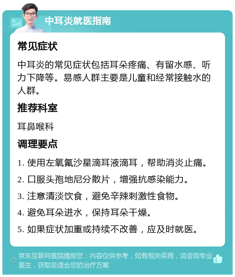 中耳炎就医指南 常见症状 中耳炎的常见症状包括耳朵疼痛、有留水感、听力下降等。易感人群主要是儿童和经常接触水的人群。 推荐科室 耳鼻喉科 调理要点 1. 使用左氧氟沙星滴耳液滴耳，帮助消炎止痛。 2. 口服头孢地尼分散片，增强抗感染能力。 3. 注意清淡饮食，避免辛辣刺激性食物。 4. 避免耳朵进水，保持耳朵干燥。 5. 如果症状加重或持续不改善，应及时就医。