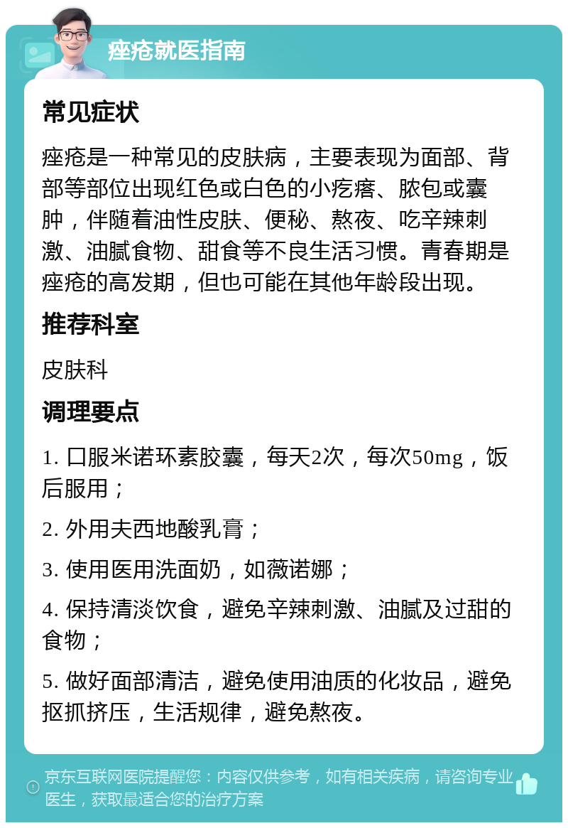 痤疮就医指南 常见症状 痤疮是一种常见的皮肤病，主要表现为面部、背部等部位出现红色或白色的小疙瘩、脓包或囊肿，伴随着油性皮肤、便秘、熬夜、吃辛辣刺激、油腻食物、甜食等不良生活习惯。青春期是痤疮的高发期，但也可能在其他年龄段出现。 推荐科室 皮肤科 调理要点 1. 口服米诺环素胶囊，每天2次，每次50mg，饭后服用； 2. 外用夫西地酸乳膏； 3. 使用医用洗面奶，如薇诺娜； 4. 保持清淡饮食，避免辛辣刺激、油腻及过甜的食物； 5. 做好面部清洁，避免使用油质的化妆品，避免抠抓挤压，生活规律，避免熬夜。