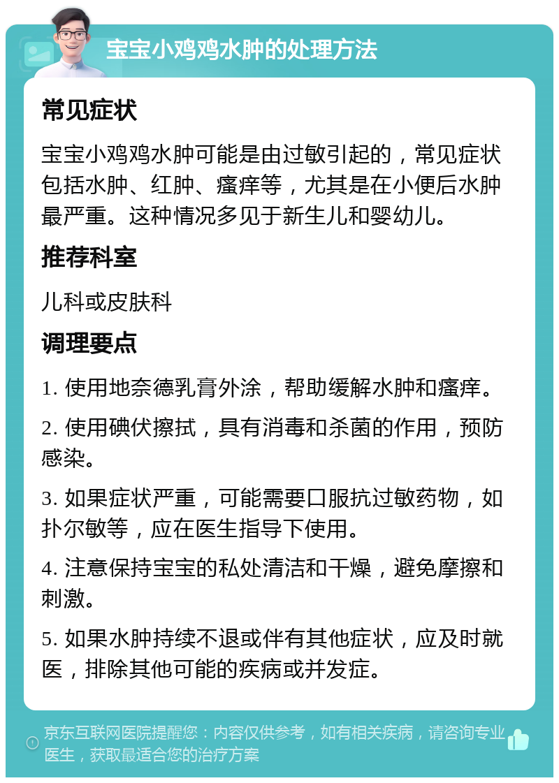 宝宝小鸡鸡水肿的处理方法 常见症状 宝宝小鸡鸡水肿可能是由过敏引起的，常见症状包括水肿、红肿、瘙痒等，尤其是在小便后水肿最严重。这种情况多见于新生儿和婴幼儿。 推荐科室 儿科或皮肤科 调理要点 1. 使用地奈德乳膏外涂，帮助缓解水肿和瘙痒。 2. 使用碘伏擦拭，具有消毒和杀菌的作用，预防感染。 3. 如果症状严重，可能需要口服抗过敏药物，如扑尔敏等，应在医生指导下使用。 4. 注意保持宝宝的私处清洁和干燥，避免摩擦和刺激。 5. 如果水肿持续不退或伴有其他症状，应及时就医，排除其他可能的疾病或并发症。