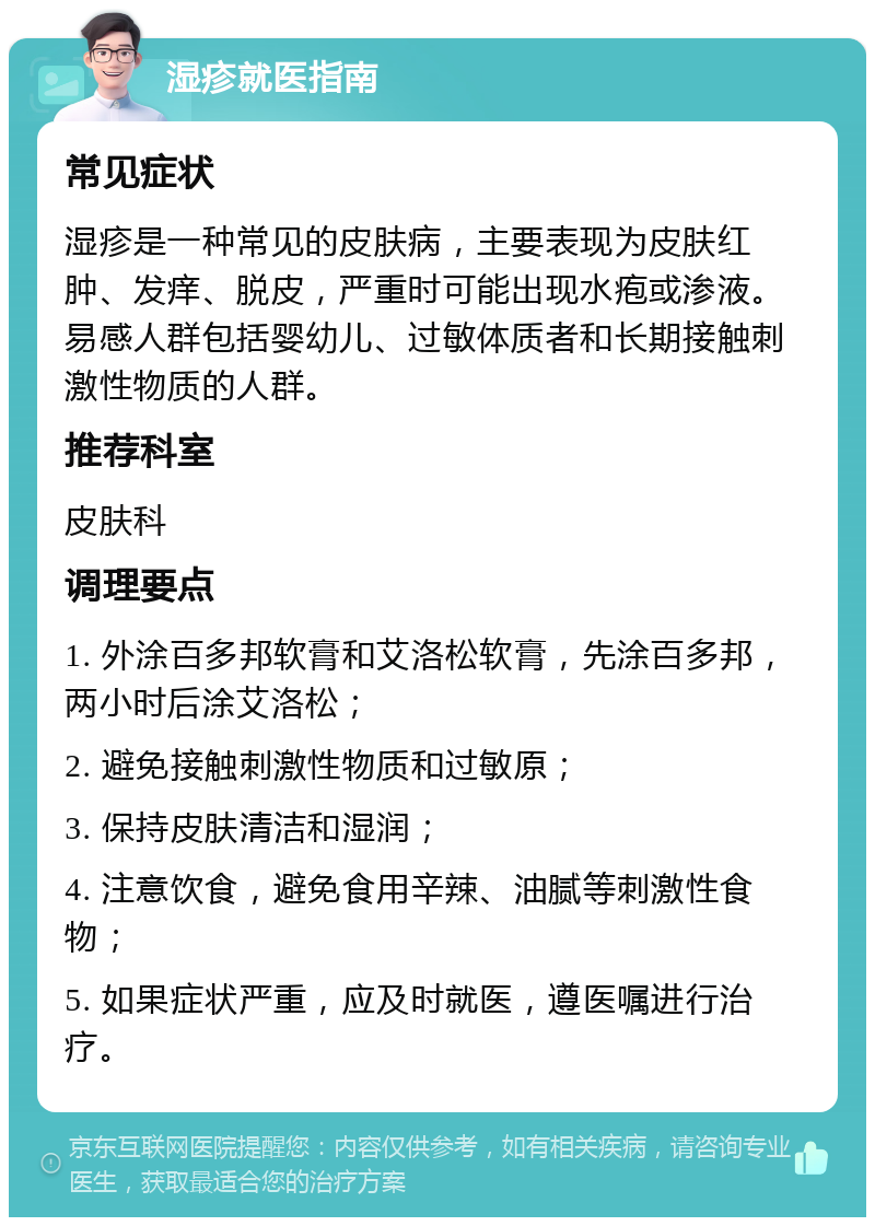 湿疹就医指南 常见症状 湿疹是一种常见的皮肤病，主要表现为皮肤红肿、发痒、脱皮，严重时可能出现水疱或渗液。易感人群包括婴幼儿、过敏体质者和长期接触刺激性物质的人群。 推荐科室 皮肤科 调理要点 1. 外涂百多邦软膏和艾洛松软膏，先涂百多邦，两小时后涂艾洛松； 2. 避免接触刺激性物质和过敏原； 3. 保持皮肤清洁和湿润； 4. 注意饮食，避免食用辛辣、油腻等刺激性食物； 5. 如果症状严重，应及时就医，遵医嘱进行治疗。