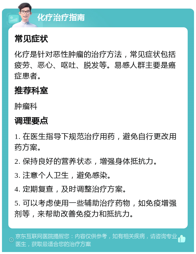 化疗治疗指南 常见症状 化疗是针对恶性肿瘤的治疗方法，常见症状包括疲劳、恶心、呕吐、脱发等。易感人群主要是癌症患者。 推荐科室 肿瘤科 调理要点 1. 在医生指导下规范治疗用药，避免自行更改用药方案。 2. 保持良好的营养状态，增强身体抵抗力。 3. 注意个人卫生，避免感染。 4. 定期复查，及时调整治疗方案。 5. 可以考虑使用一些辅助治疗药物，如免疫增强剂等，来帮助改善免疫力和抵抗力。