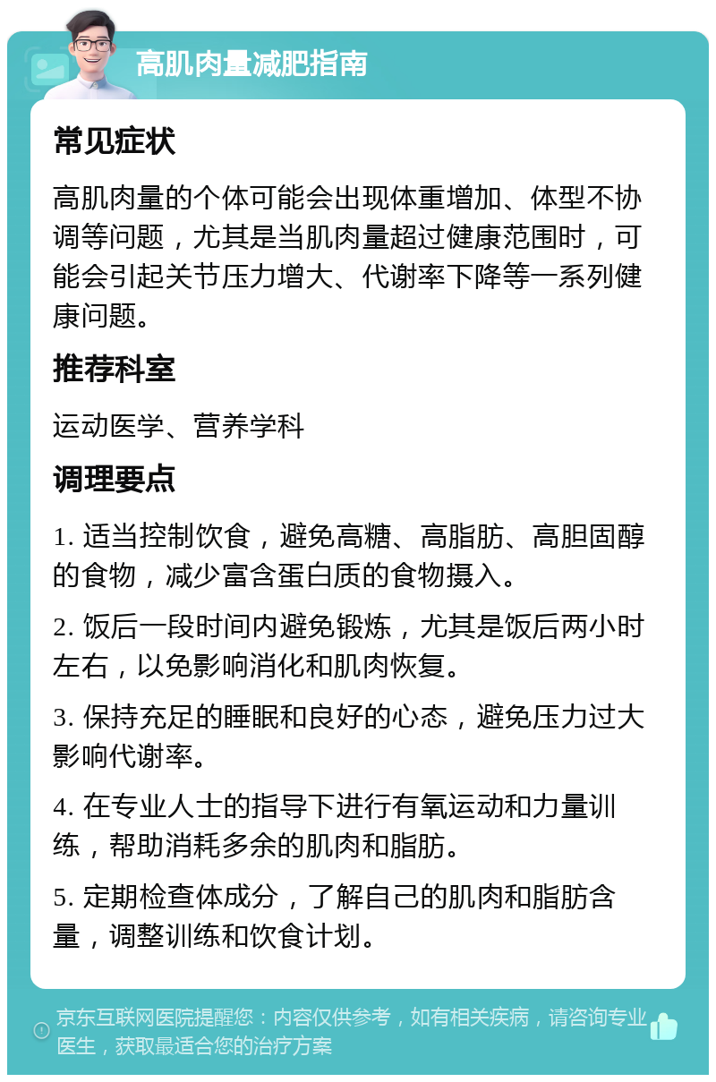 高肌肉量减肥指南 常见症状 高肌肉量的个体可能会出现体重增加、体型不协调等问题，尤其是当肌肉量超过健康范围时，可能会引起关节压力增大、代谢率下降等一系列健康问题。 推荐科室 运动医学、营养学科 调理要点 1. 适当控制饮食，避免高糖、高脂肪、高胆固醇的食物，减少富含蛋白质的食物摄入。 2. 饭后一段时间内避免锻炼，尤其是饭后两小时左右，以免影响消化和肌肉恢复。 3. 保持充足的睡眠和良好的心态，避免压力过大影响代谢率。 4. 在专业人士的指导下进行有氧运动和力量训练，帮助消耗多余的肌肉和脂肪。 5. 定期检查体成分，了解自己的肌肉和脂肪含量，调整训练和饮食计划。