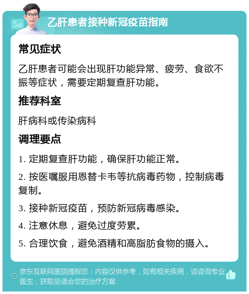 乙肝患者接种新冠疫苗指南 常见症状 乙肝患者可能会出现肝功能异常、疲劳、食欲不振等症状，需要定期复查肝功能。 推荐科室 肝病科或传染病科 调理要点 1. 定期复查肝功能，确保肝功能正常。 2. 按医嘱服用恩替卡韦等抗病毒药物，控制病毒复制。 3. 接种新冠疫苗，预防新冠病毒感染。 4. 注意休息，避免过度劳累。 5. 合理饮食，避免酒精和高脂肪食物的摄入。