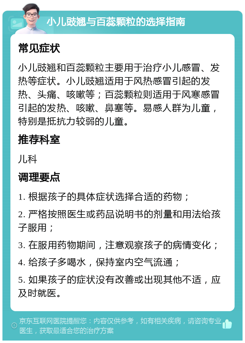 小儿豉翘与百蕊颗粒的选择指南 常见症状 小儿豉翘和百蕊颗粒主要用于治疗小儿感冒、发热等症状。小儿豉翘适用于风热感冒引起的发热、头痛、咳嗽等；百蕊颗粒则适用于风寒感冒引起的发热、咳嗽、鼻塞等。易感人群为儿童，特别是抵抗力较弱的儿童。 推荐科室 儿科 调理要点 1. 根据孩子的具体症状选择合适的药物； 2. 严格按照医生或药品说明书的剂量和用法给孩子服用； 3. 在服用药物期间，注意观察孩子的病情变化； 4. 给孩子多喝水，保持室内空气流通； 5. 如果孩子的症状没有改善或出现其他不适，应及时就医。