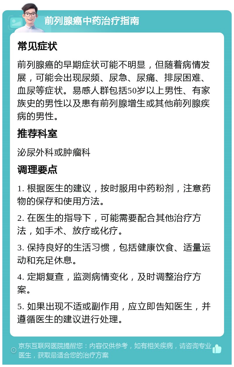 前列腺癌中药治疗指南 常见症状 前列腺癌的早期症状可能不明显，但随着病情发展，可能会出现尿频、尿急、尿痛、排尿困难、血尿等症状。易感人群包括50岁以上男性、有家族史的男性以及患有前列腺增生或其他前列腺疾病的男性。 推荐科室 泌尿外科或肿瘤科 调理要点 1. 根据医生的建议，按时服用中药粉剂，注意药物的保存和使用方法。 2. 在医生的指导下，可能需要配合其他治疗方法，如手术、放疗或化疗。 3. 保持良好的生活习惯，包括健康饮食、适量运动和充足休息。 4. 定期复查，监测病情变化，及时调整治疗方案。 5. 如果出现不适或副作用，应立即告知医生，并遵循医生的建议进行处理。