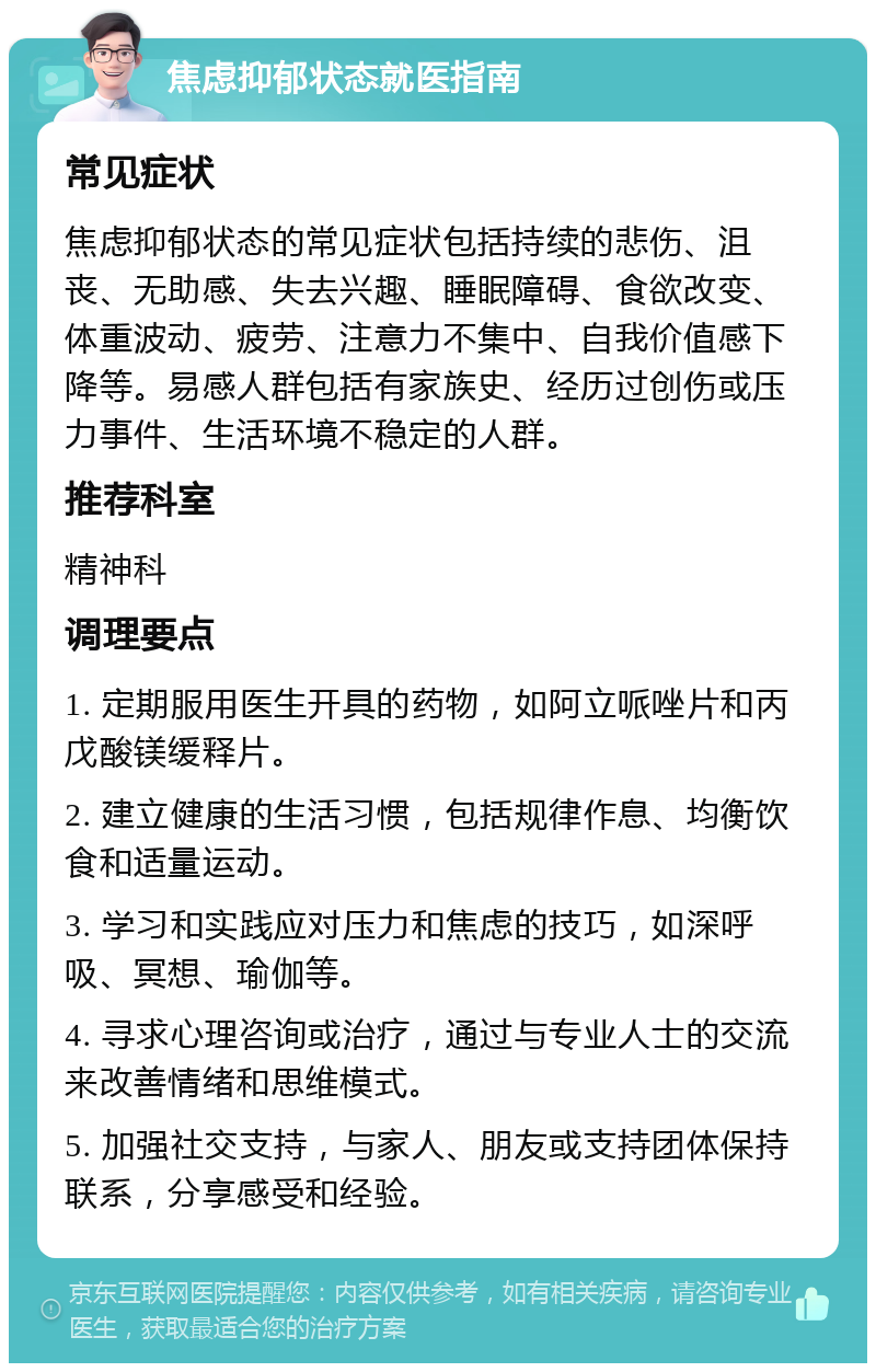 焦虑抑郁状态就医指南 常见症状 焦虑抑郁状态的常见症状包括持续的悲伤、沮丧、无助感、失去兴趣、睡眠障碍、食欲改变、体重波动、疲劳、注意力不集中、自我价值感下降等。易感人群包括有家族史、经历过创伤或压力事件、生活环境不稳定的人群。 推荐科室 精神科 调理要点 1. 定期服用医生开具的药物，如阿立哌唑片和丙戊酸镁缓释片。 2. 建立健康的生活习惯，包括规律作息、均衡饮食和适量运动。 3. 学习和实践应对压力和焦虑的技巧，如深呼吸、冥想、瑜伽等。 4. 寻求心理咨询或治疗，通过与专业人士的交流来改善情绪和思维模式。 5. 加强社交支持，与家人、朋友或支持团体保持联系，分享感受和经验。