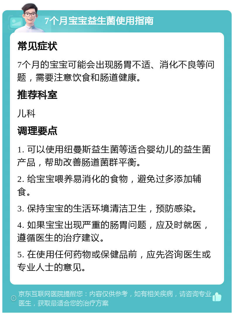 7个月宝宝益生菌使用指南 常见症状 7个月的宝宝可能会出现肠胃不适、消化不良等问题，需要注意饮食和肠道健康。 推荐科室 儿科 调理要点 1. 可以使用纽曼斯益生菌等适合婴幼儿的益生菌产品，帮助改善肠道菌群平衡。 2. 给宝宝喂养易消化的食物，避免过多添加辅食。 3. 保持宝宝的生活环境清洁卫生，预防感染。 4. 如果宝宝出现严重的肠胃问题，应及时就医，遵循医生的治疗建议。 5. 在使用任何药物或保健品前，应先咨询医生或专业人士的意见。