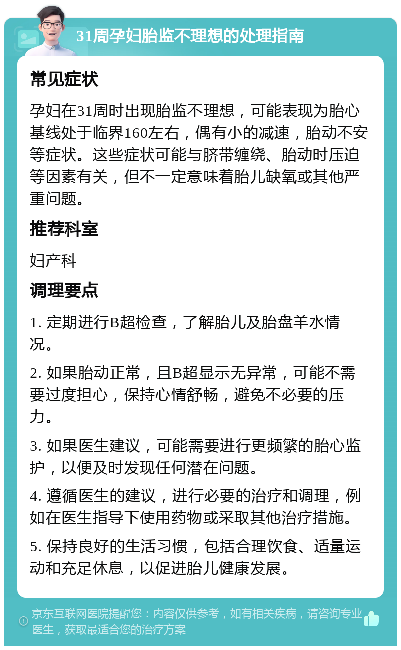 31周孕妇胎监不理想的处理指南 常见症状 孕妇在31周时出现胎监不理想，可能表现为胎心基线处于临界160左右，偶有小的减速，胎动不安等症状。这些症状可能与脐带缠绕、胎动时压迫等因素有关，但不一定意味着胎儿缺氧或其他严重问题。 推荐科室 妇产科 调理要点 1. 定期进行B超检查，了解胎儿及胎盘羊水情况。 2. 如果胎动正常，且B超显示无异常，可能不需要过度担心，保持心情舒畅，避免不必要的压力。 3. 如果医生建议，可能需要进行更频繁的胎心监护，以便及时发现任何潜在问题。 4. 遵循医生的建议，进行必要的治疗和调理，例如在医生指导下使用药物或采取其他治疗措施。 5. 保持良好的生活习惯，包括合理饮食、适量运动和充足休息，以促进胎儿健康发展。