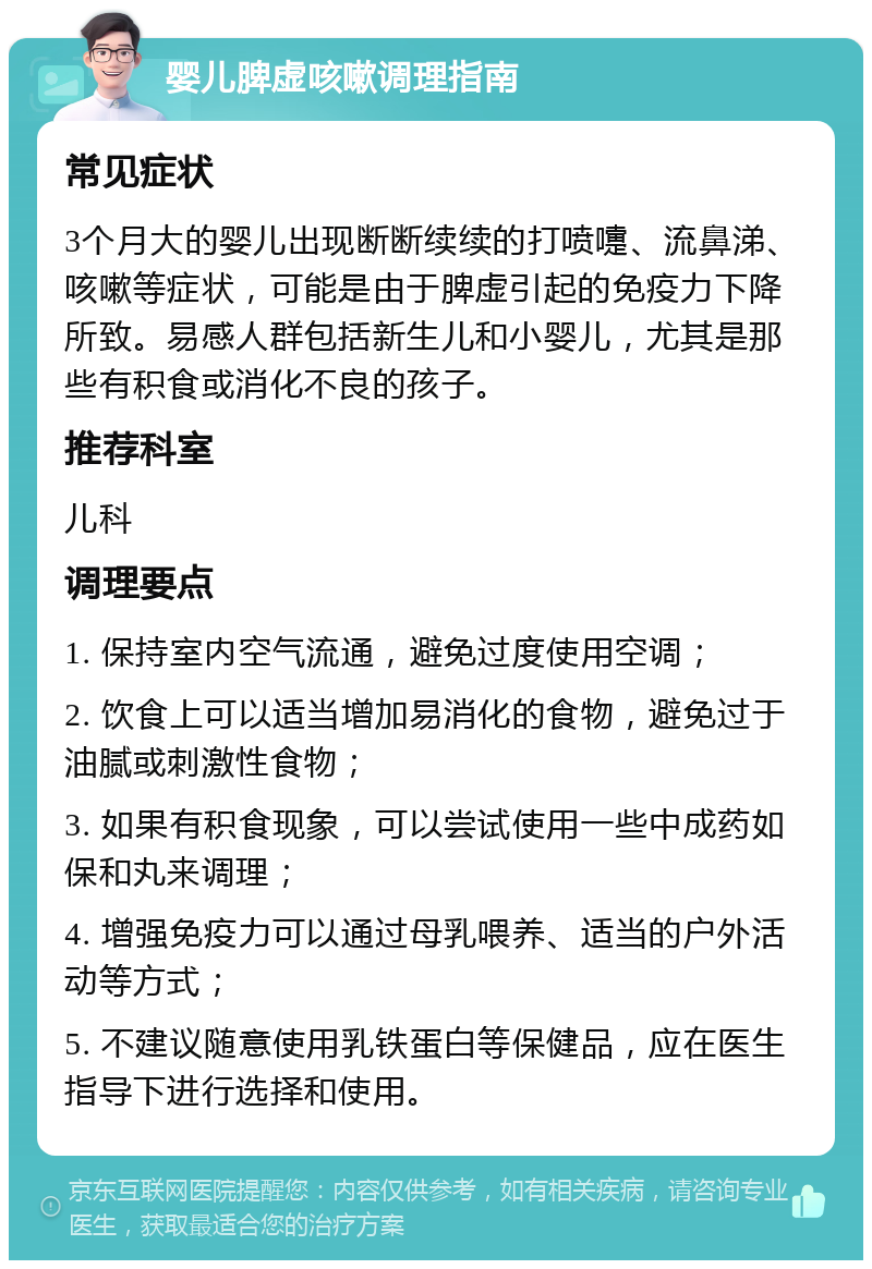 婴儿脾虚咳嗽调理指南 常见症状 3个月大的婴儿出现断断续续的打喷嚏、流鼻涕、咳嗽等症状，可能是由于脾虚引起的免疫力下降所致。易感人群包括新生儿和小婴儿，尤其是那些有积食或消化不良的孩子。 推荐科室 儿科 调理要点 1. 保持室内空气流通，避免过度使用空调； 2. 饮食上可以适当增加易消化的食物，避免过于油腻或刺激性食物； 3. 如果有积食现象，可以尝试使用一些中成药如保和丸来调理； 4. 增强免疫力可以通过母乳喂养、适当的户外活动等方式； 5. 不建议随意使用乳铁蛋白等保健品，应在医生指导下进行选择和使用。