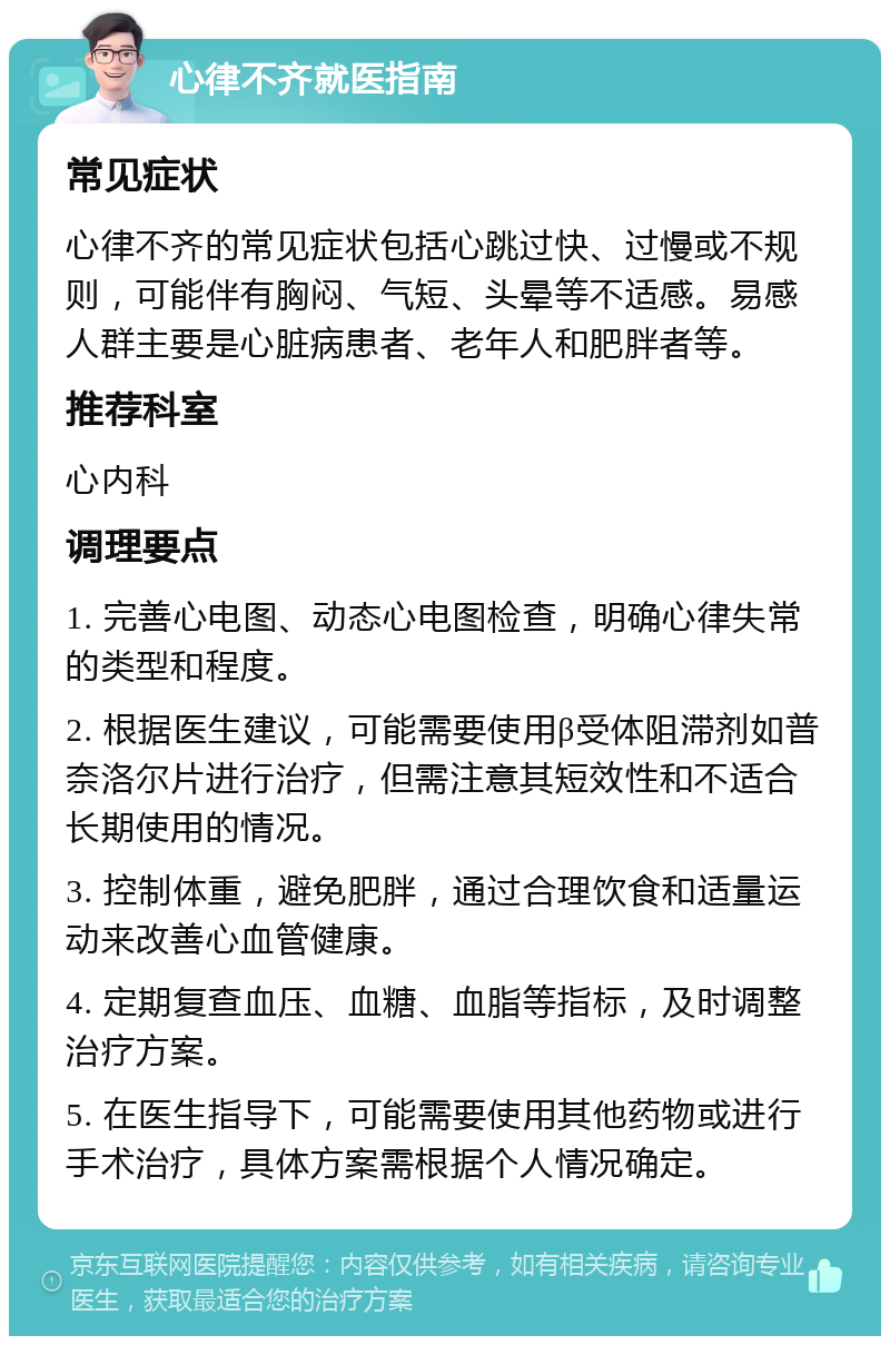 心律不齐就医指南 常见症状 心律不齐的常见症状包括心跳过快、过慢或不规则，可能伴有胸闷、气短、头晕等不适感。易感人群主要是心脏病患者、老年人和肥胖者等。 推荐科室 心内科 调理要点 1. 完善心电图、动态心电图检查，明确心律失常的类型和程度。 2. 根据医生建议，可能需要使用β受体阻滞剂如普奈洛尔片进行治疗，但需注意其短效性和不适合长期使用的情况。 3. 控制体重，避免肥胖，通过合理饮食和适量运动来改善心血管健康。 4. 定期复查血压、血糖、血脂等指标，及时调整治疗方案。 5. 在医生指导下，可能需要使用其他药物或进行手术治疗，具体方案需根据个人情况确定。