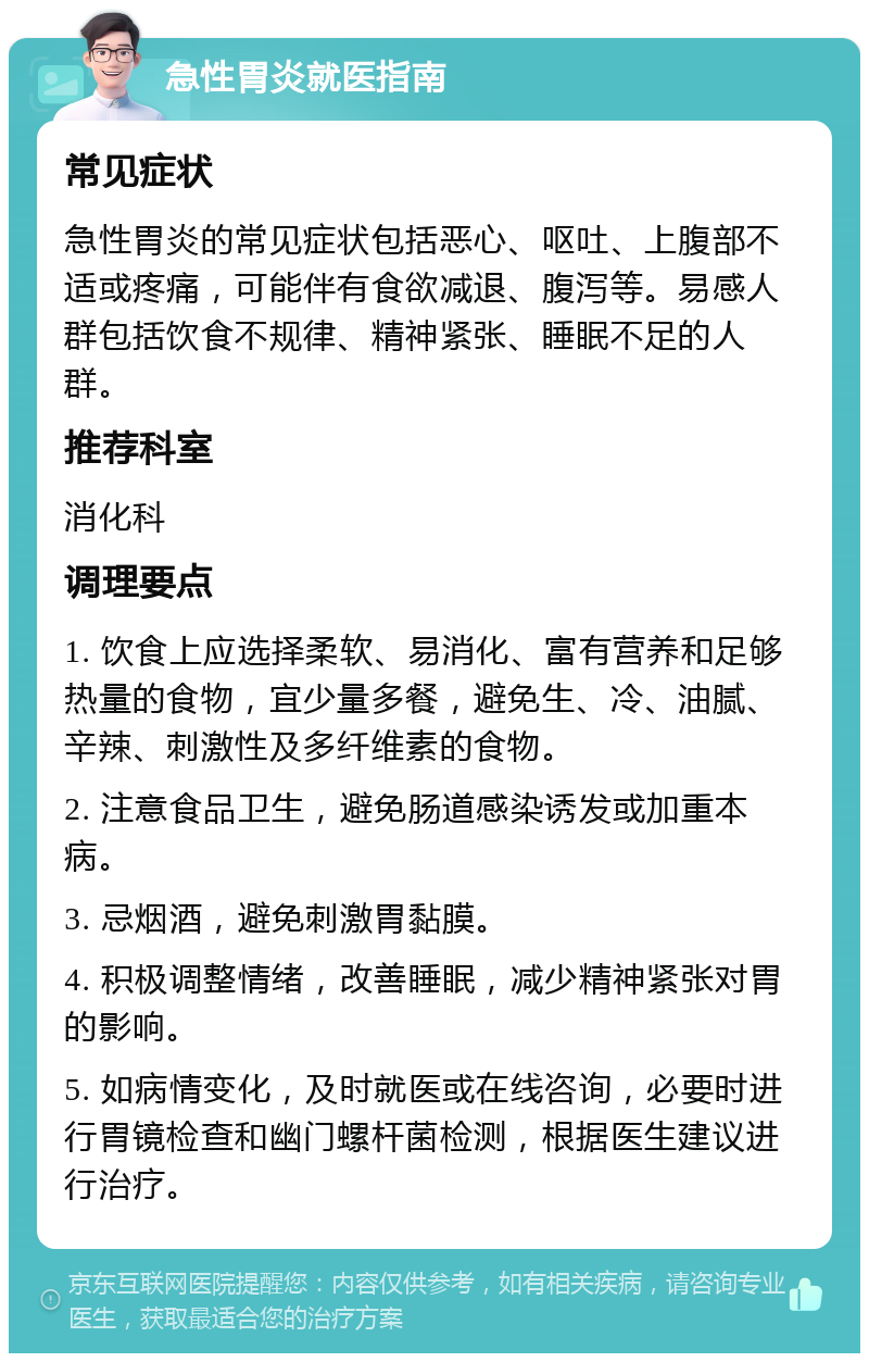 急性胃炎就医指南 常见症状 急性胃炎的常见症状包括恶心、呕吐、上腹部不适或疼痛，可能伴有食欲减退、腹泻等。易感人群包括饮食不规律、精神紧张、睡眠不足的人群。 推荐科室 消化科 调理要点 1. 饮食上应选择柔软、易消化、富有营养和足够热量的食物，宜少量多餐，避免生、冷、油腻、辛辣、刺激性及多纤维素的食物。 2. 注意食品卫生，避免肠道感染诱发或加重本病。 3. 忌烟酒，避免刺激胃黏膜。 4. 积极调整情绪，改善睡眠，减少精神紧张对胃的影响。 5. 如病情变化，及时就医或在线咨询，必要时进行胃镜检查和幽门螺杆菌检测，根据医生建议进行治疗。