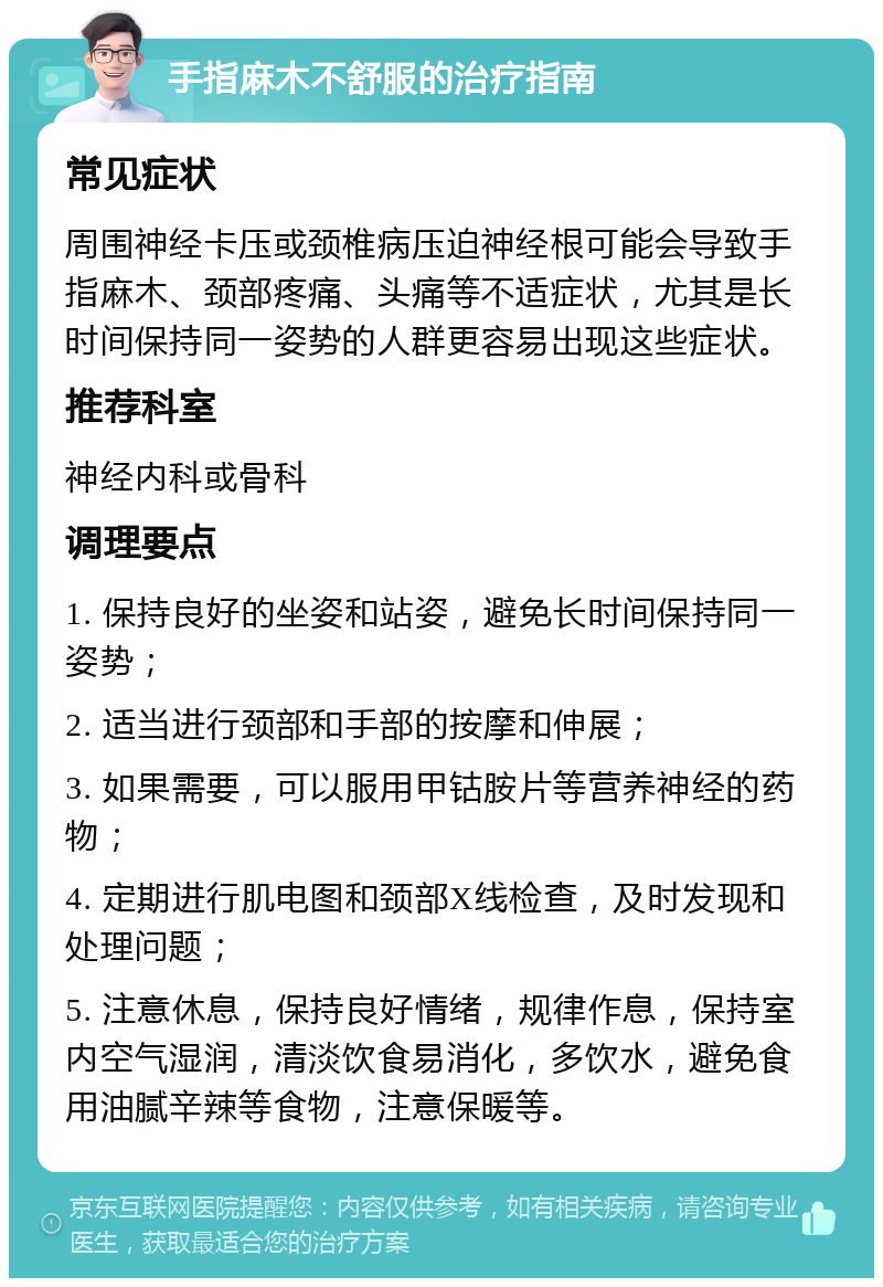 手指麻木不舒服的治疗指南 常见症状 周围神经卡压或颈椎病压迫神经根可能会导致手指麻木、颈部疼痛、头痛等不适症状，尤其是长时间保持同一姿势的人群更容易出现这些症状。 推荐科室 神经内科或骨科 调理要点 1. 保持良好的坐姿和站姿，避免长时间保持同一姿势； 2. 适当进行颈部和手部的按摩和伸展； 3. 如果需要，可以服用甲钴胺片等营养神经的药物； 4. 定期进行肌电图和颈部X线检查，及时发现和处理问题； 5. 注意休息，保持良好情绪，规律作息，保持室内空气湿润，清淡饮食易消化，多饮水，避免食用油腻辛辣等食物，注意保暖等。