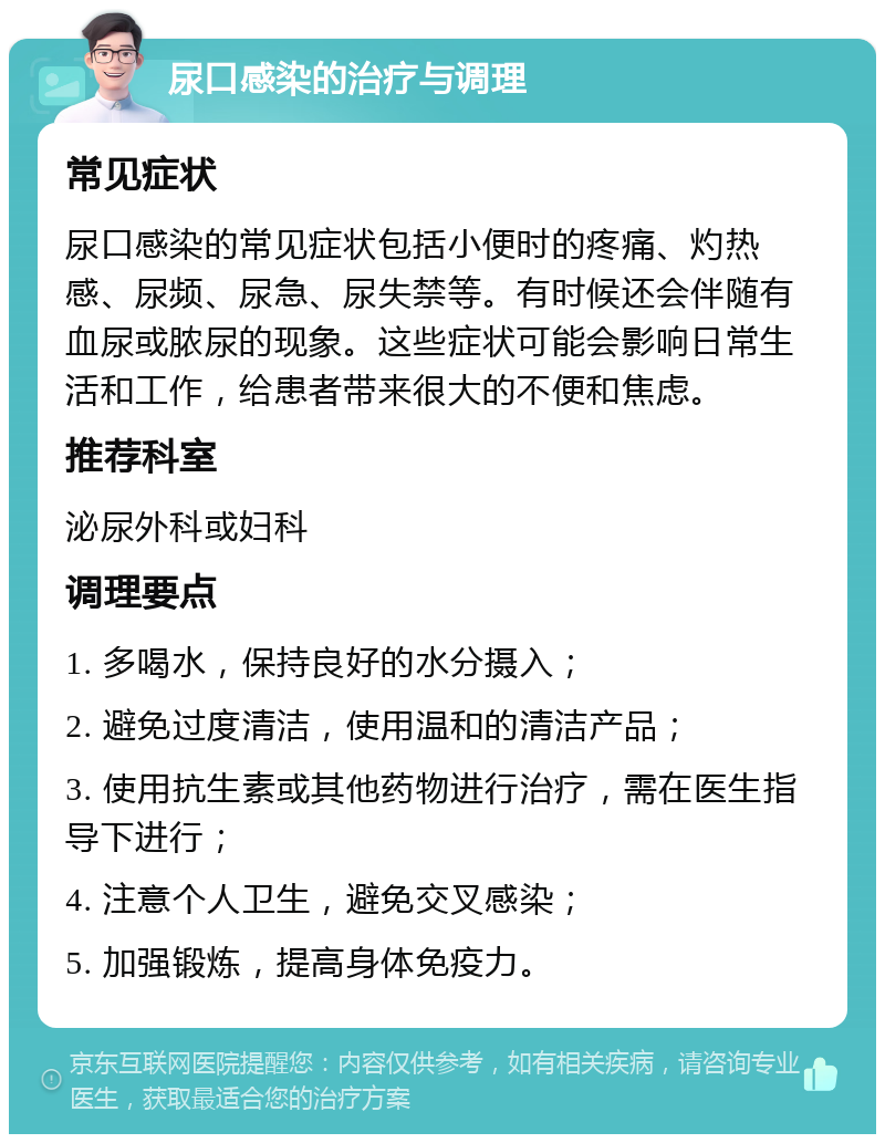 尿口感染的治疗与调理 常见症状 尿口感染的常见症状包括小便时的疼痛、灼热感、尿频、尿急、尿失禁等。有时候还会伴随有血尿或脓尿的现象。这些症状可能会影响日常生活和工作，给患者带来很大的不便和焦虑。 推荐科室 泌尿外科或妇科 调理要点 1. 多喝水，保持良好的水分摄入； 2. 避免过度清洁，使用温和的清洁产品； 3. 使用抗生素或其他药物进行治疗，需在医生指导下进行； 4. 注意个人卫生，避免交叉感染； 5. 加强锻炼，提高身体免疫力。