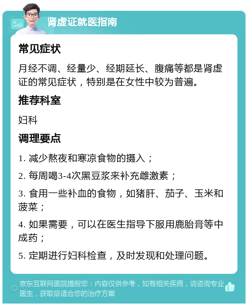 肾虚证就医指南 常见症状 月经不调、经量少、经期延长、腹痛等都是肾虚证的常见症状，特别是在女性中较为普遍。 推荐科室 妇科 调理要点 1. 减少熬夜和寒凉食物的摄入； 2. 每周喝3-4次黑豆浆来补充雌激素； 3. 食用一些补血的食物，如猪肝、茄子、玉米和菠菜； 4. 如果需要，可以在医生指导下服用鹿胎膏等中成药； 5. 定期进行妇科检查，及时发现和处理问题。