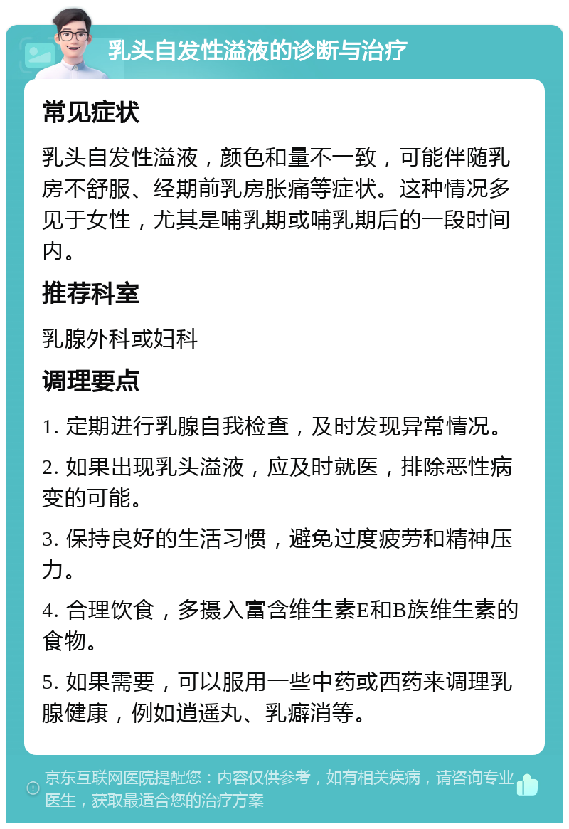 乳头自发性溢液的诊断与治疗 常见症状 乳头自发性溢液，颜色和量不一致，可能伴随乳房不舒服、经期前乳房胀痛等症状。这种情况多见于女性，尤其是哺乳期或哺乳期后的一段时间内。 推荐科室 乳腺外科或妇科 调理要点 1. 定期进行乳腺自我检查，及时发现异常情况。 2. 如果出现乳头溢液，应及时就医，排除恶性病变的可能。 3. 保持良好的生活习惯，避免过度疲劳和精神压力。 4. 合理饮食，多摄入富含维生素E和B族维生素的食物。 5. 如果需要，可以服用一些中药或西药来调理乳腺健康，例如逍遥丸、乳癖消等。