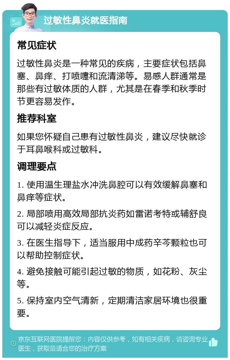 过敏性鼻炎就医指南 常见症状 过敏性鼻炎是一种常见的疾病，主要症状包括鼻塞、鼻痒、打喷嚏和流清涕等。易感人群通常是那些有过敏体质的人群，尤其是在春季和秋季时节更容易发作。 推荐科室 如果您怀疑自己患有过敏性鼻炎，建议尽快就诊于耳鼻喉科或过敏科。 调理要点 1. 使用温生理盐水冲洗鼻腔可以有效缓解鼻塞和鼻痒等症状。 2. 局部喷用高效局部抗炎药如雷诺考特或辅舒良可以减轻炎症反应。 3. 在医生指导下，适当服用中成药辛芩颗粒也可以帮助控制症状。 4. 避免接触可能引起过敏的物质，如花粉、灰尘等。 5. 保持室内空气清新，定期清洁家居环境也很重要。