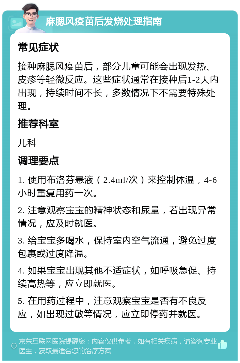 麻腮风疫苗后发烧处理指南 常见症状 接种麻腮风疫苗后，部分儿童可能会出现发热、皮疹等轻微反应。这些症状通常在接种后1-2天内出现，持续时间不长，多数情况下不需要特殊处理。 推荐科室 儿科 调理要点 1. 使用布洛芬悬液（2.4ml/次）来控制体温，4-6小时重复用药一次。 2. 注意观察宝宝的精神状态和尿量，若出现异常情况，应及时就医。 3. 给宝宝多喝水，保持室内空气流通，避免过度包裹或过度降温。 4. 如果宝宝出现其他不适症状，如呼吸急促、持续高热等，应立即就医。 5. 在用药过程中，注意观察宝宝是否有不良反应，如出现过敏等情况，应立即停药并就医。