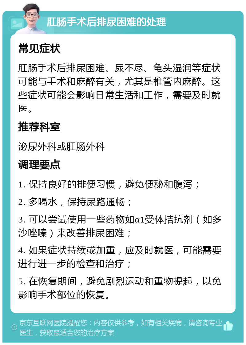 肛肠手术后排尿困难的处理 常见症状 肛肠手术后排尿困难、尿不尽、龟头湿润等症状可能与手术和麻醉有关，尤其是椎管内麻醉。这些症状可能会影响日常生活和工作，需要及时就医。 推荐科室 泌尿外科或肛肠外科 调理要点 1. 保持良好的排便习惯，避免便秘和腹泻； 2. 多喝水，保持尿路通畅； 3. 可以尝试使用一些药物如α1受体拮抗剂（如多沙唑嗪）来改善排尿困难； 4. 如果症状持续或加重，应及时就医，可能需要进行进一步的检查和治疗； 5. 在恢复期间，避免剧烈运动和重物提起，以免影响手术部位的恢复。