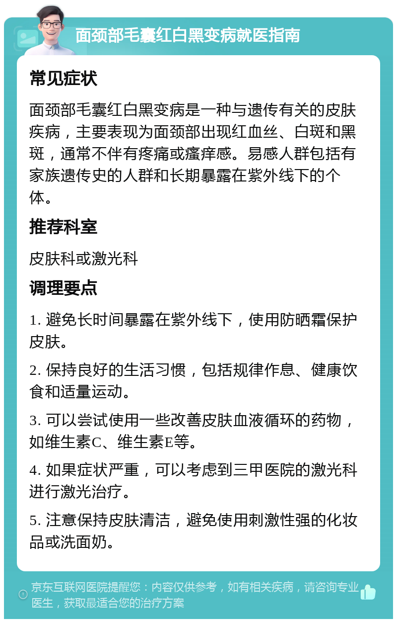 面颈部毛囊红白黑变病就医指南 常见症状 面颈部毛囊红白黑变病是一种与遗传有关的皮肤疾病，主要表现为面颈部出现红血丝、白斑和黑斑，通常不伴有疼痛或瘙痒感。易感人群包括有家族遗传史的人群和长期暴露在紫外线下的个体。 推荐科室 皮肤科或激光科 调理要点 1. 避免长时间暴露在紫外线下，使用防晒霜保护皮肤。 2. 保持良好的生活习惯，包括规律作息、健康饮食和适量运动。 3. 可以尝试使用一些改善皮肤血液循环的药物，如维生素C、维生素E等。 4. 如果症状严重，可以考虑到三甲医院的激光科进行激光治疗。 5. 注意保持皮肤清洁，避免使用刺激性强的化妆品或洗面奶。