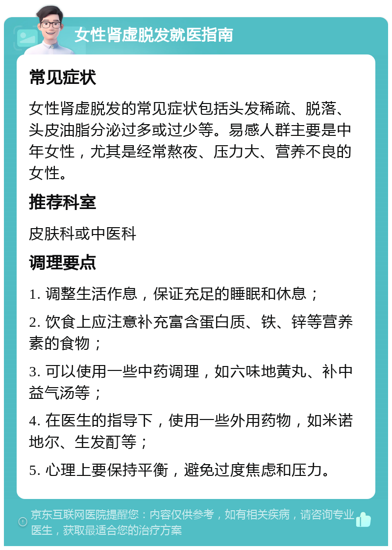 女性肾虚脱发就医指南 常见症状 女性肾虚脱发的常见症状包括头发稀疏、脱落、头皮油脂分泌过多或过少等。易感人群主要是中年女性，尤其是经常熬夜、压力大、营养不良的女性。 推荐科室 皮肤科或中医科 调理要点 1. 调整生活作息，保证充足的睡眠和休息； 2. 饮食上应注意补充富含蛋白质、铁、锌等营养素的食物； 3. 可以使用一些中药调理，如六味地黄丸、补中益气汤等； 4. 在医生的指导下，使用一些外用药物，如米诺地尔、生发酊等； 5. 心理上要保持平衡，避免过度焦虑和压力。