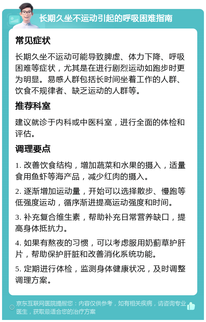 长期久坐不运动引起的呼吸困难指南 常见症状 长期久坐不运动可能导致脾虚、体力下降、呼吸困难等症状，尤其是在进行剧烈运动如跑步时更为明显。易感人群包括长时间坐着工作的人群、饮食不规律者、缺乏运动的人群等。 推荐科室 建议就诊于内科或中医科室，进行全面的体检和评估。 调理要点 1. 改善饮食结构，增加蔬菜和水果的摄入，适量食用鱼虾等海产品，减少红肉的摄入。 2. 逐渐增加运动量，开始可以选择散步、慢跑等低强度运动，循序渐进提高运动强度和时间。 3. 补充复合维生素，帮助补充日常营养缺口，提高身体抵抗力。 4. 如果有熬夜的习惯，可以考虑服用奶蓟草护肝片，帮助保护肝脏和改善消化系统功能。 5. 定期进行体检，监测身体健康状况，及时调整调理方案。