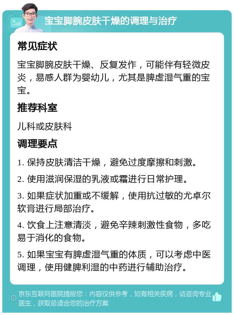 宝宝脚腕皮肤干燥的调理与治疗 常见症状 宝宝脚腕皮肤干燥、反复发作，可能伴有轻微皮炎，易感人群为婴幼儿，尤其是脾虚湿气重的宝宝。 推荐科室 儿科或皮肤科 调理要点 1. 保持皮肤清洁干燥，避免过度摩擦和刺激。 2. 使用滋润保湿的乳液或霜进行日常护理。 3. 如果症状加重或不缓解，使用抗过敏的尤卓尔软膏进行局部治疗。 4. 饮食上注意清淡，避免辛辣刺激性食物，多吃易于消化的食物。 5. 如果宝宝有脾虚湿气重的体质，可以考虑中医调理，使用健脾利湿的中药进行辅助治疗。