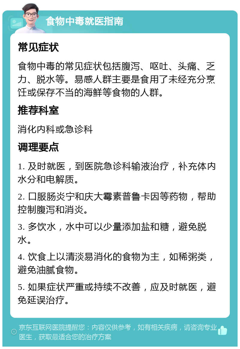 食物中毒就医指南 常见症状 食物中毒的常见症状包括腹泻、呕吐、头痛、乏力、脱水等。易感人群主要是食用了未经充分烹饪或保存不当的海鲜等食物的人群。 推荐科室 消化内科或急诊科 调理要点 1. 及时就医，到医院急诊科输液治疗，补充体内水分和电解质。 2. 口服肠炎宁和庆大霉素普鲁卡因等药物，帮助控制腹泻和消炎。 3. 多饮水，水中可以少量添加盐和糖，避免脱水。 4. 饮食上以清淡易消化的食物为主，如稀粥类，避免油腻食物。 5. 如果症状严重或持续不改善，应及时就医，避免延误治疗。