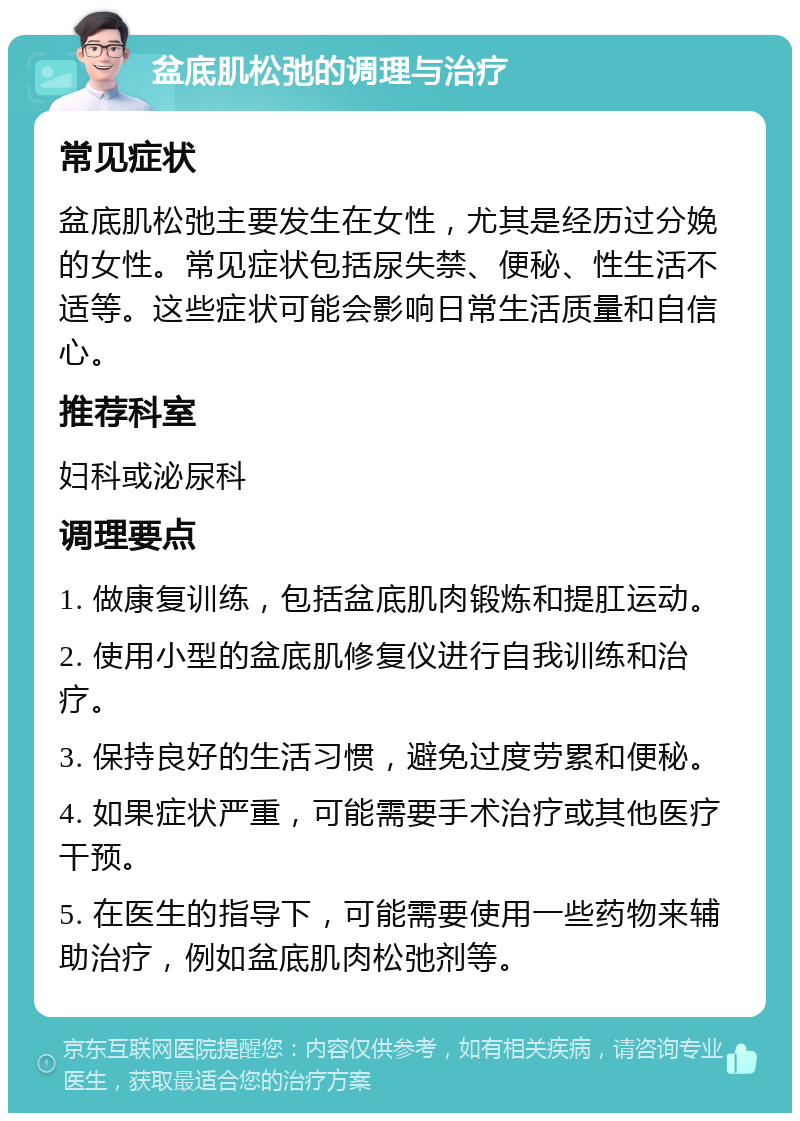 盆底肌松弛的调理与治疗 常见症状 盆底肌松弛主要发生在女性，尤其是经历过分娩的女性。常见症状包括尿失禁、便秘、性生活不适等。这些症状可能会影响日常生活质量和自信心。 推荐科室 妇科或泌尿科 调理要点 1. 做康复训练，包括盆底肌肉锻炼和提肛运动。 2. 使用小型的盆底肌修复仪进行自我训练和治疗。 3. 保持良好的生活习惯，避免过度劳累和便秘。 4. 如果症状严重，可能需要手术治疗或其他医疗干预。 5. 在医生的指导下，可能需要使用一些药物来辅助治疗，例如盆底肌肉松弛剂等。